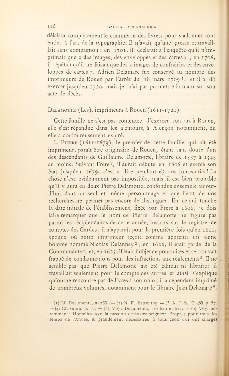 125 délaissa complètement le commerce des livres, pour s’adonner tout entier à l’art de la typographie. Il n’avait qu’une presse et travail- lait sans compagnon : en 1701, il déclarait à l’enquête qu’il n’im- primait que « des images, des enveloppes et des cartes » ; en 1706, il répétait qu’il ne faisait quedes «images de confrairies et desenve- loppes de cartes ». Adrien Delamare fut conservé au nombre des imprimeurs de Rouen par l’arrêt du 18 mars 1709 1, et il a dû exercer jusqu’en 1720, mais je n’ai pas pu mettre la main sur son acte de décès. Delamotte (Les), imprimeurs à Rouen (1611-1720). Cette famille ne s’est pas contentée d’exercer son art à Rouen, elle s’est répandue dans les alentours, à Alençon notamment, où elle a douloureusement expiré. I. Pierre (1611-1679), le premier de cette famille qui ait été imprimeur, paraît être originaire de Rouen, étant sans doute l’un des descendants de Guillaume Delamotte, libraire de 1537 >à 1543 au moins. Suivant Frère2, il aurait débuté en 1606 et exercé son état jusqu’en 1679, c’est à dire pendant 63 ans consécutifs ! La chose n’est évidemment pas impossible, mais il est bien probable qu’il y aura eu deux Pierre Delamotte, confondus ensemble aujour- d’hui dans un seul et même personnnage et que l’état de nos recherches ne permet pas encore de distinguer. En ce qui touche la date initiale de l’établissement, fixée par Frère à 1606, je dois faire remarquer que le nom de Pierre Delamotte ne figure pas parmi les récipiendaires de cette année, inscrits sur le registre de comptes des Gardes; il n’apparaît pour la première fois qu’en 1611, époque où notre imprimeur reçoit comme apprenti un jeune homme nommé Nicolas Delanney 3 ; en 1622, il était garde de la Communauté4, et, en 1625, il était l’objet de poursuites et se trouvait frappé de condamnations pour des infractions aux règlements5. Il ne . semble pas que Pierre Delamotte ait été éditeur ni libraire ; il travaillait seulement pour le compte des autres et ainsi s’explique qu’on ne rencontre pas de livres à son nom ; il a cependant imprimé de nombreux volumes, notamment pour le libraire Jean Delamare6, ( 1 ) Cf. Documenta, n° 733. — (2) N. F., liasse 109. — (3) A. D. S., E. 485, p. 57. — (4) Cf. suprà, p. 17. — (5) Voy. Documenta, n°s 620 et 621. — (6) Voy. no- tamment : Homélies svr la passion de nostre seignevr. Propres pour tous les temps de l’Année, & grandement nécessaires à tous ceux qui ont charges