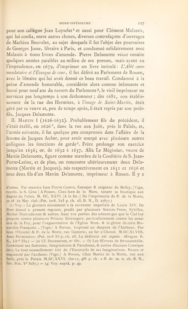 pour son collègue Jean Loyselet1 et aussi pour Clément Malassis, qui lui confia, entre autres choses, diverses contrefaçons d’ouvrages de Mathieu Beuvelet, au sujet desquels il fut l’objet des poursuites de Georges Josse, libraire à Paris, et condamné solidairement avec Malassis à 6000 livres d’amende. Pierre Delamotte vécut ensuite quelques années paisibles au milieu de ses presses, mais ayant eu l’imprudence, en 1679, d’imprimer un livre intitulé: L’Abbé com- mendataire et l’Evesque de cour, il fut déféré au Parlement de Rouen, avec le libraire qui lui avait donné ce beau travail. Condamné à la peine d’amende honorable, considérée alors comme infamante et banni pour neuf ans du ressort du Parlement2, le vieil imprimeur ne survécut pas longtemps à son déshonneur; dès 1681, son établis- sement de la rue des Hermites, à Y image de Saint-Martin, était géré par sa veuve et, peu de temps après, il était repris par son petit- fils, Jacques Delamotte. IL Martin I (1626-1632). Probablement fils du précédent, il s’était établi, en 16263, dans la rue aux Juifs, près le Palais, et, l'année suivante, il fut quelque peu compromis dans l’affaire de la femme de Jacques Auber, pour avoir usurpé avec plusieurs autres collègues les fonctions de garde4. Frère prolonge son exercice jusqu’en 1656; or, de 1632 à 1637, Alix Le Mégissier, veuve de Martin Delamotte, figure comme membre delà Confrérie de S. Jean- Porte-Latine, et de plus, on rencontre ultérieurement deux Dela- motte (Martin et Jacques), nés respectivement en 1651 et 1656 et tous deux fils d’un Martin Delamotte, imprimeur à Rouen. Il y a d’ames. Par messire Iean Pierre Camvs, Euesque & seigneur de Belley. [Vign. représ, la S. Çène ] A Rouen, Chez Iean de la Mare, tenant sa boutique aux degrez du Palais. M. DC. XXVI. [A la fin :] De l’imprimerie de P. de la Motte, ce 28 de May 1626. (Pet. in-8, 525 p. ch. sll. B. N., D. 27677.) (1) Voy. : Le glorievx evenement a la covronne impériale de Louis XIV. De Diev donné a présent régnant, prédit par plusieurs Saincts Peres, Sybilles, Michel Nostradamus & autres. Auec vue parties des aduantages que le Ciel luy préparé contre plusieurs Princes Estrangers, particulièrement contre les enne- mis de la Eoy, pour l’augmentation de l’Eglise Rom. & la gloire de cette Mo- narchie Françoise .. [Vign.] A Roven, Imprimé au despens de l’Autheur, Par Iean l’Oyselet & P. de la Motte, rué Ganterie, au fer à Cheval. M.DC.XEVIII. Auec Permission. (Pet. in-8 56 p. ch. sll. La dédicace est signée : Mengav. B. N., Lb 37 332.) — (2) Cf. Documenta, n° 681. — (3) Les GEvvres de Brvscambille. Contenant ses fantasies, Imaginations & Paradoxes, & autres discours Comique (sic). Le tout nouuellement tiré de l’Escarcelle de ses Imaginations. Reueu et augmenté par l’autheur. [Vign.] A Roven, Chez Martin de la Motte, ruë aux Iuifs, près le Palais. M.DC.XXVI. (In-12, 488 p. ch. 2 ff. de ta. n. ch. B. N., Inv. Rés. Y2 3o57-) — (4) Voy. suprà, p. 49.