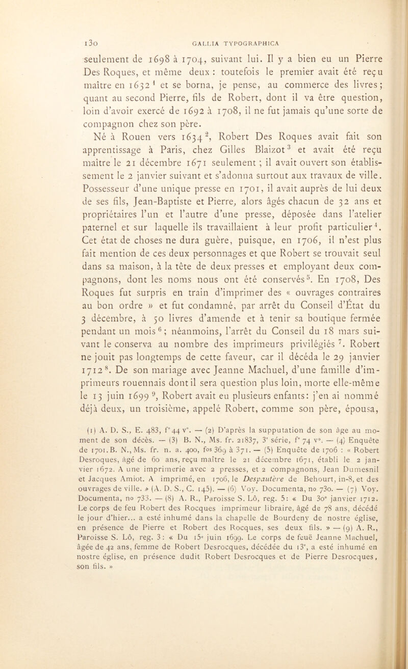 seulement de 1698 à 1704, suivant lui. Il y a bien eu un Pierre Des Roques, et même deux : toutefois le premier avait été reçu maître en 1632 1 * * * et se borna, je pense, au commerce des livres; quant au second Pierre, fils de Robert, dont il va être question, loin d’avoir exercé de 1692 à 1708, il 11e fut jamais qu’une sorte de compagnon chez son père. Né à Rouen vers 1634Robert Des Roques avait fait son apprentissage à Paris, chez Gilles Blaizot 5 et avait été reçu maître le 21 décembre 1671 seulement ; il avait ouvert son établis- sement le 2 janvier suivant et s’adonna surtout aux travaux de ville. Possesseur d’une unique presse en 1701, il avait auprès de lui deux de ses fils, Jean-Baptiste et Pierre, alors âgés chacun de 32 ans et propriétaires l’un et l’autre d’une presse, déposée dans l’atelier paternel et sur laquelle ils travaillaient à leur profit particulier5. Cet état de choses ne dura guère, puisque, en 1706, il n’est plus fait mention de ces deux personnages et que Robert se trouvait seul dans sa maison, à la tête de deux presses et employant deux com- pagnons, dont les noms nous ont été conservés5. En 1708, Des Roques fut surpris en train d’imprimer des « ouvrages contraires au bon ordre » et fut condamné, par arrêt du Conseil d’Etat du 3 décembre, à 50 livres d’amende et à tenir sa boutique fermée pendant un mois6; néanmoins, l’arrêt du Conseil du 18 mars sui- vant le conserva au nombre des imprimeurs privilégiés 7. Robert ne jouit pas longtemps de cette faveur, car il décéda le 29 janvier 1712 8. De son mariage avec Jeanne Machuel, d’une famille d’im- primeurs rouennais dont il sera question plus loin, morte elle-même le 13 juin 1699 9, Robert avait eu plusieurs enfants: j’en ai nommé déjà deux, un troisième, appelé Robert, comme son père, épousa, (1) A. D. S., E. 483, P44 v°. — (2) D’après la supputation de son âge au mo- ment de son décès. — (3) B. N., Ms. fr. 21837, 3e série, f° 74 v°. — (4) Enquête de 1701. B. N., Ms. fr. n. a. 400, fos36gà37i.— (5) Enquête de 1706 : «Robert Desroques, âgé de 60 ans, reçu maître le 21 décembre 1671, établi le 2 jan- vier 1672. A une imprimerie avec 2 presses, et 2 compagnons, Jean Dumesnil et Jacques Amiot. A imprimé, en 1706,1e Despautère de Behourt, in-8, et des ouvrages de ville. » (A. D. S., C. 145). — (6) Voy. Documenta, no 730. — (7) Voy. Documenta, no 733. — (8) A. R., Paroisse S. Lô, reg. 5: « Du 3oe janvier 1712. Le corps de feu Robert des Rocques imprimeur libraire, âgé de 78 ans, décédé le jour d’hier... a esté inhumé dans la chapelle de Bourdeny de nostre église, en présence de Pierre et Robert des Rocques, ses deux fils. » — (9) A. R., Paroisse S. Lô, reg. 3: « Du i5e juin 1699. Le corps de feuë Jeanne Machuel, âgée de 42 ans, femme de Robert Desrocques, décédée du 13e, a esté inhumé en nostre église, en présence dudit Robert Desrocques et de Pierre Desrocques, son fils. »