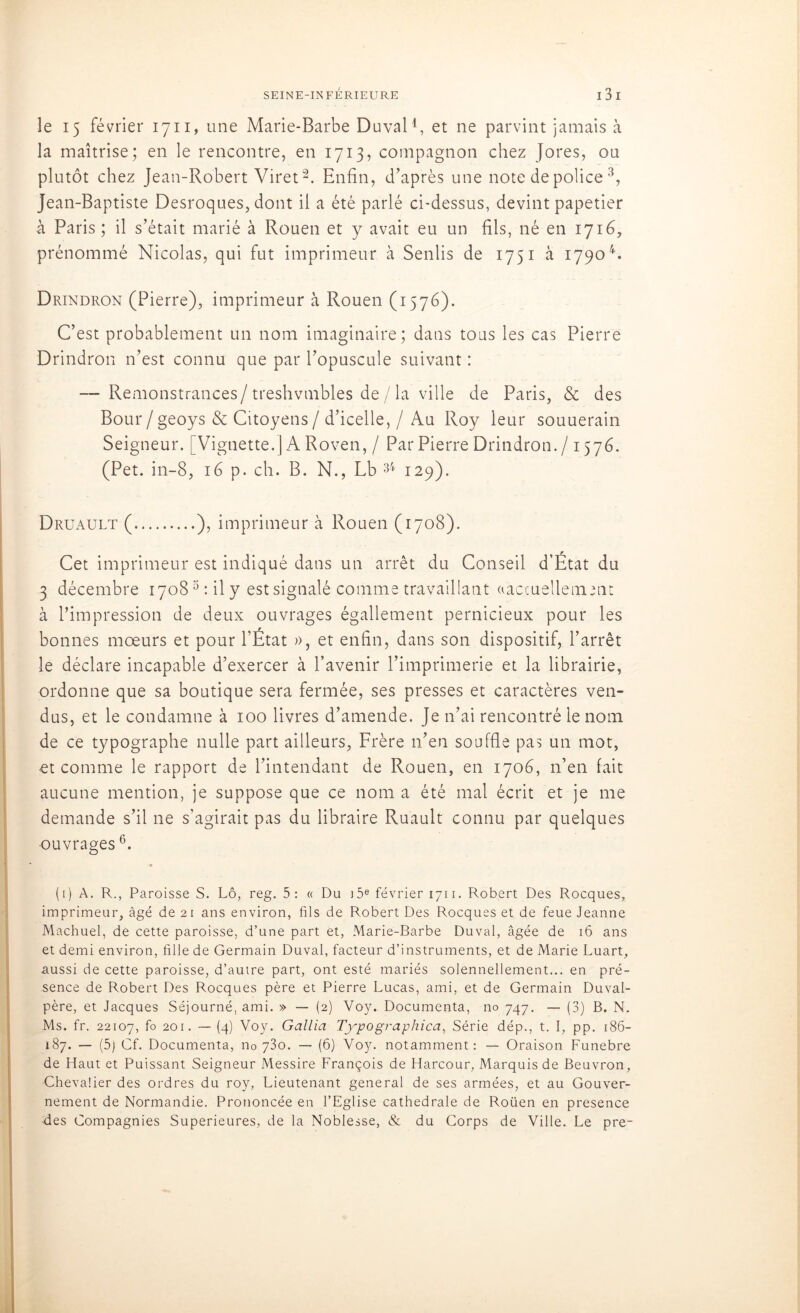 le 15 février 1711, une Marie-Barbe Du val1, et ne parvint jamais à la maîtrise; en le rencontre, en 1713, compagnon chez Jores, ou plutôt chez Jean-Robert Viret2. Enfin, d’après une note de police 3, Jean-Baptiste Desroques, dont il a été parlé ci-dessus, devint papetier à Paris ; il s’était marié à Rouen et y avait eu un fils, né en 1716, prénommé Nicolas, qui fut imprimeur à Senlis de 1751 à 17904 *. Drindron (Pierre), imprimeur à Rouen (1576). C’est probablement un nom imaginaire; dans tous les cas Pierre Drindron n’est connu que par l’opuscule suivant : — Remonstrances/treshvmbles de/ la ville de Paris, & des Bour/geoys & Citoyens/d’icelle, / Au Roy leur souuerain Seigneur. [Vignette.] A Roven, / Par Pierre Drindron. / 1576. (Pet. in-8, 16 p. ch. B. N., Lb 34 129). Druault ( ), imprimeur à Rouen (1708). Cet imprimeur est indiqué dans un arrêt du Conseil d’État du 3 décembre 17083 : il y est signalé comme travaillant «actuellement à l’impression de deux ouvrages égallement pernicieux pour les bonnes moeurs et pour l’État », et enfin, dans son dispositif, l’arrêt le déclare incapable d’exercer à l’avenir l’imprimerie et la librairie, ordonne que sa boutique sera fermée, ses presses et caractères ven- dus, et le condamne à 100 livres d’amende. Je n’ai rencontré le nom de ce typographe nulle part ailleurs, Frère 11’en souffle pas un mot, et comme le rapport de l’intendant de Rouen, en 1706, n’en fait aucune mention, je suppose que ce nom a été mal écrit et je me demande s’il ne s’agirait pas du libraire Ruault connu par quelques •ouvrages6. (1) A. R., Paroisse S. Lô, reg. 5: « Du i5e février 1711. Robert Des Rocques, imprimeur, âgé de 21 ans environ, fils de Robert Des Rocques et de feue Jeanne Machuel, de cette paroisse, d’une part et, Marie-Barbe Duval, âgée de 16 ans et demi environ, fille de Germain Duval, facteur d’instruments, et de Marie Luart, aussi de cette paroisse, d’autre part, ont esté mariés solennellement... en pré- sence de Robert Des Rocques père et Pierre Lucas, ami, et de Germain Duval- père, et Jacques Séjourné, ami. » — (2) Voy. Documenta, no 747. — (3) B. N. Ms. fr. 22107, f° 201 • — (4) Voy. Gallia Typographica, Série dép., t. I, pp. 186- 187. — (5) Cf. Documenta, no 73o. — (6) Voy. notamment: — Oraison Funebre de Haut et Puissant Seigneur Messire François de Harcour, Marquis de Beuvron, ■Chevalier des ordres du roy, Lieutenant general de ses armées, et au Gouver- nement de Normandie. Prononcée en l’Eglise cathédrale de Roüen en presence des Compagnies Supérieures, de la Noblesse, & du Corps de Ville. Le pre-