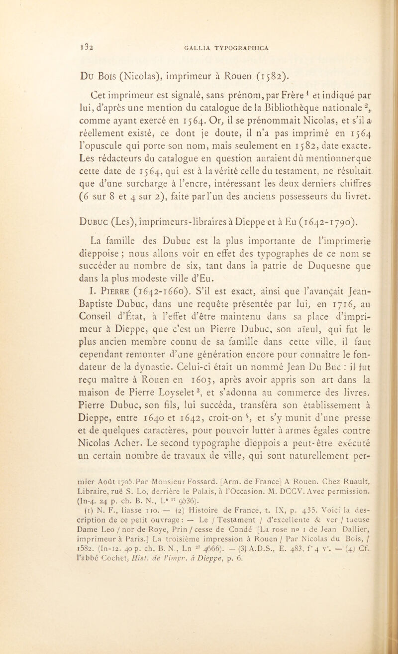 Du Bois (Nicolas), imprimeur à Rouen (1582). Cet imprimeur est signalé, sans prénom, par Frère 1 et indiqué par lui, d’après une mention du catalogue de la Bibliothèque nationale 2, comme ayant exercé en 1564. Or, il se prénommait Nicolas, et s’il a réellement existé, ce dont je doute, il n’a pas imprimé en 1564 l’opuscule qui porte son nom, mais seulement en 1582, date exacte. Les rédacteurs du catalogue en question auraient dû mentionnerque cette date de 1564, qui est à la vérité celle du testament, ne résultait que d’une surcharge à l’encre, intéressant les deux derniers chiffres (6 sur 8 et 4 sur 2), faite par l’un des anciens possesseurs du livret. Dubuc (Les), imprimeurs-libraires à Dieppe et à Eu (1642-1790). La famille des Dubuc est la plus importante de l’imprimerie dieppoise ; nous allons voir en effet des typographes de ce nom se succéder au nombre de six, tant dans la patrie de Duquesne que dans la plus modeste ville d’Eu. I. Pierre (1642-1660). S’il est exact, ainsi que l’avançait Jean- Baptiste Dubuc, dans une requête présentée par lui, en 1716, au Conseil d’Etat, à l’effet d’être maintenu dans sa place d’impri- meur à Dieppe, que c’est un Pierre Dubuc, son aïeul, qui fut le plus ancien membre connu de sa famille dans cette ville, il faut cependant remonter d’une génération encore pour connaître le fon- dateur de la dynastie. Celui-ci était un nommé Jean Du Bue : il fut reçu maître à Rouen en 1603, après avoir appris son art dans la maison de Pierre Loyselet3, et s’adonna au commerce des livres. Pierre Dubuc, son fils, lui succéda, transféra son établissement à Dieppe, entre 1640 et 1642, croit-on4, et s’y munit d’une presse et de quelques caractères, pour pouvoir lutter à armes égales contre Nicolas Acher. Le second typographe dieppois a peut-être exécuté un certain nombre de travaux de ville, qui sont naturellement per- mier Août 1705. Par Monsieur Fossard. [Arm. de France] A Rouen. Chez Ruault, Libraire, rue S. Lo, derrière le Palais, à l’Occasion. M. DCCV. Avec permission. (In-4. 24 p. ch. B. N., Ln 27 gb36). (1) N. F., liasse 110. — (2) Histoire de France, t. IX, p. 435. Voici la des- cription de ce petit ouvrage: — Le / Testament / d’excellente & ver / tueuse Dame Léo / nor de Roye, Prin /cesse de Condé [La rose no 1 de Jean Rallier, imprimeur à Paris.] La troisième impression à Rouen / Par Nicolas du Bois, / i582. (In-12. 40 p. ch. B. N., Ln 27 4666). — (3) A.D.S., E. 483, f 4 v°. — (4) Cf. l’abbé Cochet, Hist. de Vimpr. à Dieppe, p. 6.