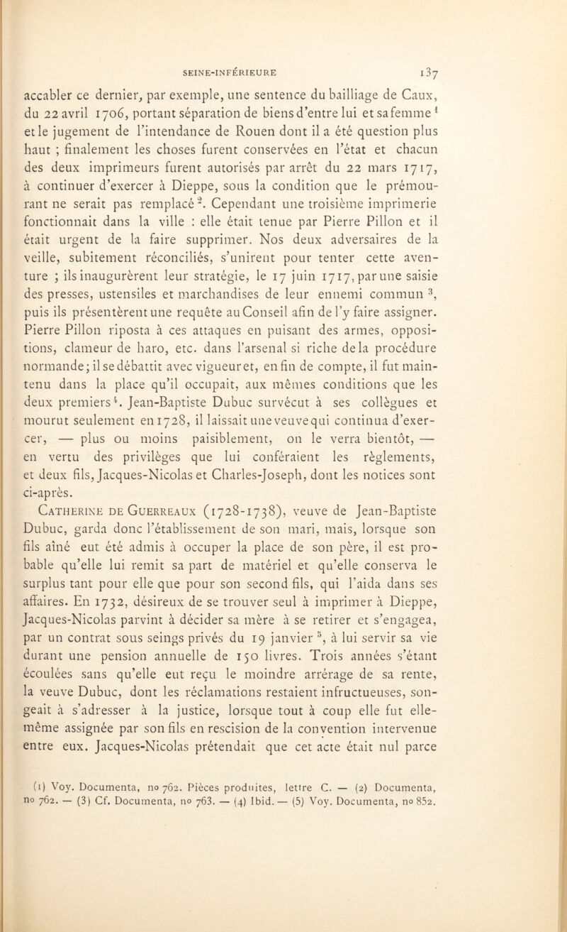 accabler ce dernier, par exemple, une sentence du bailliage de Caux, du 22 avril 1706, portant séparation de biens d’entre lui etsafemme1 et le jugement de l’intendance de Rouen dont il a été question plus haut ; finalement les choses furent conservées en l’état et chacun des deux imprimeurs furent autorisés par arrêt du 22 mars 1717, à continuer d’exercer à Dieppe, sous la condition que le prémou- rant ne serait pas remplacé2. Cependant une troisième imprimerie fonctionnait dans la ville : elle était tenue par Pierre Pillon et il était urgent de la faire supprimer. Nos deux adversaires de la veille, subitement réconciliés, s’unirent pour tenter cette aven- ture ; ils inaugurèrent leur stratégie, le 17 juin 1717, par une saisie des presses, ustensiles et marchandises de leur ennemi commun 3, puis ils présentèrent une requête au Conseil afin de l’y faire assigner. Pierre Pillon riposta à ces attaques en puisant des armes, opposi- tions, clameur de haro, etc. dans l’arsenal si riche delà procédure normande; il se débattit avec vigueur et, enfin de compte, il fut main- tenu dans la place qu’il occupait, aux mêmes conditions que les deux premiers4. Jean-Baptiste Dubuc survécut à ses collègues et mourut seulement 6111728, il laissait uneveuvequi continua d’exer- cer, — plus ou moins paisiblement, on le verra bientôt, — en vertu des privilèges que lui conféraient les règlements, et deux fils, Jacques-Nicolas et Charles-Joseph, dont les notices sont ci-après. Catherine de Guerreaux (1728-1738), veuve de Jean-Baptiste Dubuc, garda donc l’établissement de son mari, mais, lorsque son fils aîné eut été admis à occuper la place de son père, il est pro- bable qu’elle lui remit sa part de matériel et qu’elle conserva le surplus tant pour elle que pour son second fils, qui l’aida dans ses affaires. En 1732, désireux de se trouver seul à imprimer à Dieppe, Jacques-Nicolas parvint à décider sa mère à se retirer et s’engagea, par un contrat sous seings privés du 19 janvier 5, à lui servir sa vie durant une pension annuelle de 150 livres. Trois années s’étant écoulées sans qu’elle eut reçu le moindre arrérage de sa rente, la veuve Dubuc, dont les réclamations restaient infructueuses, son- geait à s’adresser à la justice, lorsque tout à coup elle fut elle- même assignée par son fils en rescision de la convention intervenue entre eux. Jacques-Nicolas prétendait que cet acte était nul parce (1) Voy. Documenta, no 762. Pièces produites, lettre C. — (2) Documenta,