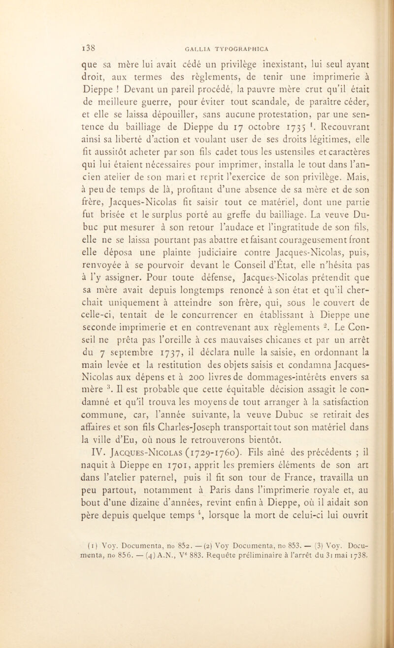 que sa mère lui avait cédé un privilège inexistant, lui seul ayant droit, aux termes des règlements, de tenir une imprimerie à Dieppe ! Devant un pareil procédé, la pauvre mère crut qu’il était de meilleure guerre, pour éviter tout scandale, de paraître céder, et elle se laissa dépouiller, sans aucune protestation, par une sen- tence du bailliage de Dieppe du 17 octobre 1735 L Recouvrant ainsi sa liberté d’action et voulant user de ses droits légitimes, elle fit aussitôt acheter par son fils cadet tous les ustensiles et caractères qui lui étaient nécessaires pour imprimer, installa le tout dans l’an- cien atelier de son mari et reprit l’exercice de son privilège. Mais, à peu de temps de là, profitant d’une absence de sa mère et de son frère, Jacques-Nicolas fit saisir tout ce matériel, dont une partie fut brisée et le surplus porté au greffe du bailliage. La veuve Du- buc put mesurer à son retour l’audace et l’ingratitude de son fils, elle ne se laissa pourtant pas abattre et faisant courageusement front elle déposa une plainte judiciaire contre Jacques-Nicolas, puis, renvoyée à se pourvoir devant le Conseil d’État, elle n’hésita pas à l’y assigner. Pour toute défense, Jacques-Nicolas prétendit que sa mère avait depuis longtemps renoncé à son état et qu'il cher- chait uniquement à atteindre son frère, qui, sous le couvert de celle-ci, tentait de le concurrencer en établissant à Dieppe une seconde imprimerie et en contrevenant aux règlements 1 2. Le Con- seil ne prêta pas l’oreille à ces mauvaises chicanes et par un arrêt du 7 septembre 1737, il déclara nulle la saisie, en ordonnant la main levée et la restitution des objets saisis et condamna Jacques- Nicolas aux dépens et à 200 livres de dommages-intérêts envers sa mère L II est probable que cette équitable décision assagit le con- damné et qu’il trouva les moyens de tout arranger à la satisfaction commune, car, l’année suivante, la veuve Dubuc se retirait des affaires et son fils Charles-Joseph transportait tout son matériel dans la ville d’Eu, où nous le retrouverons bientôt. IV. Jacques-Nicolas (1729-1760). Fils aîné des précédents ; il naquit à Dieppe en 1701, apprit les premiers éléments de son art dans l’atelier paternel, puis il fit son tour de France, travailla un peu partout, notamment à Paris dans l’imprimerie royale et, au bout d’une dizaine d’années, revint enfin à Dieppe, où il aidait son père depuis quelque temps 4, lorsque la mort de celui-ci lui ouvrit (1) Voy. Documenta, no 852. —(2) Voy Documenta, no 853. — (3) Voy. Docu- menta, no 856. — (4) A.N., V6 883. Requête préliminaire à l’arrêt du 3i mai 1738.