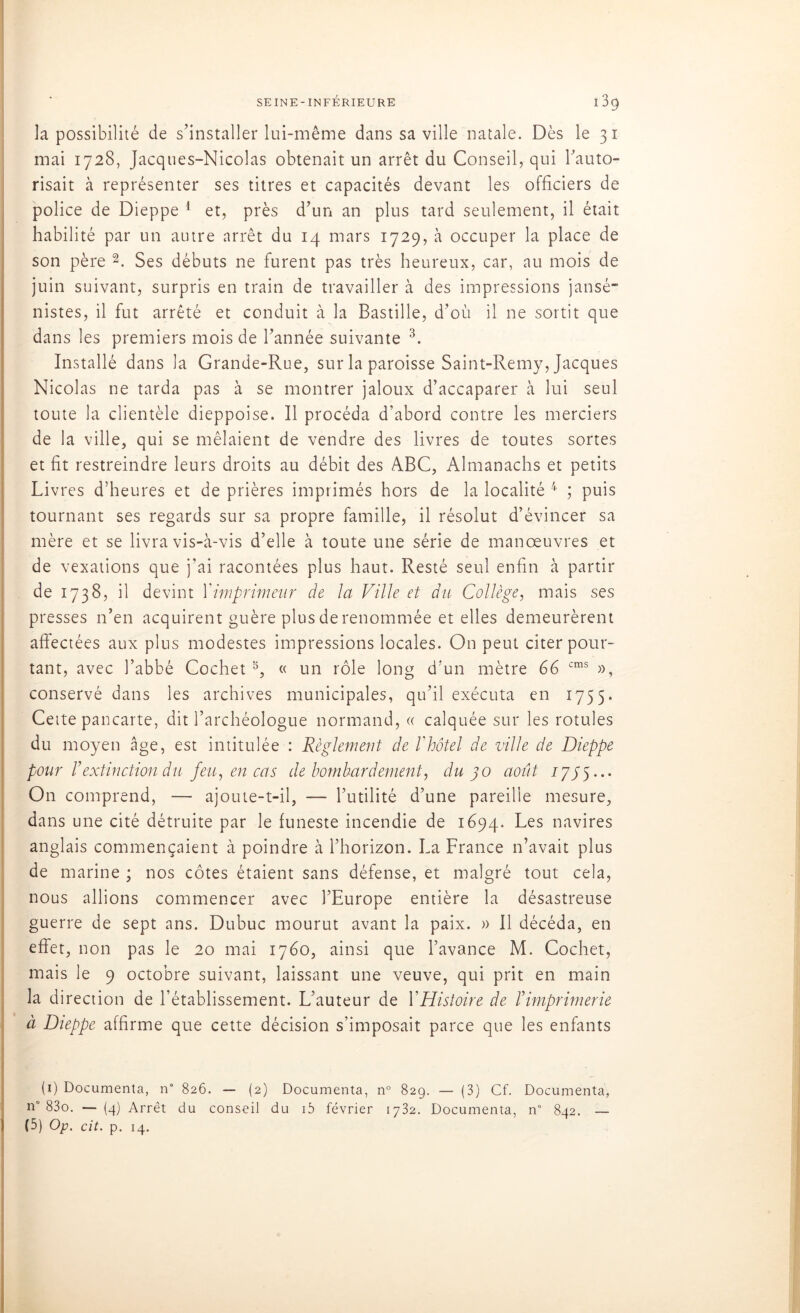 la possibilité de s’installer lui-même dans sa ville natale. Dès le 31 mai 1728, Jacques-Nicolas obtenait un arrêt du Conseil, qui l’auto- risait à représenter ses titres et capacités devant les officiers de police de Dieppe 1 et, près d’un an plus tard seulement, il était habilité par un autre arrêt du 14 mars 1729, à occuper la place de son père 2. Ses débuts ne furent pas très heureux, car, au mois de juin suivant, surpris en train de travailler à des impressions jansé- nistes, il fut arrêté et conduit à la Bastille, d’où il ne sortit que dans les premiers mois de l’année suivante 3. Installé dans la Grande-Rue, sur la paroisse Saint-Remy, Jacques Nicolas ne tarda pas à se montrer jaloux d’accaparer à lui seul toute la clientèle dieppoise. Il procéda d’abord contre les merciers de la ville, qui se mêlaient de vendre des livres de toutes sortes et fit restreindre leurs droits au débit des ABC, Almanachs et petits Livres d’heures et de prières imprimés hors de la localité 4 ; puis tournant ses regards sur sa propre famille, il résolut d’évincer sa mère et se livra vis-à-vis d’elle à toute une série de manoeuvres et de vexations que j’ai racontées plus haut. Resté seul enfin à partir de 1738, il devint Yimprimeur de la Ville et du Collège, mais ses presses n’en acquirent guère plus de renommée et elles demeurèrent affectées aux plus modestes impressions locales. On peut citer pour- tant, avec l’abbé Cochet5, « un rôle long d’un mètre 66 cms », conservé dans les archives municipales, qu’il exécuta en 1755. Cette pancarte, dit l’archéologue normand, « calquée sur les rotules du moyen âge, est intitulée : Règlement de l'hôtel de ville de Dieppe pour Vextinction du feu, en cas de bombardement, du 30 août 17/5... On comprend, — ajoute-t-il, — l’utilité d’une pareille mesure, dans une cité détruite par le funeste incendie de 1694. Les navires anglais commençaient à poindre à l’horizon. La France n’avait plus de marine ; nos côtes étaient sans défense, et malgré tout cela, nous allions commencer avec l’Europe entière la désastreuse guerre de sept ans. Dubuc mourut avant la paix. » Il décéda, en effet, non pas le 20 mai 1760, ainsi que l’avance M. Cochet, mais le 9 octobre suivant, laissant une veuve, qui prit en main la direction de l’établissement. L’auteur de Y Histoire de P imprimerie à Dieppe affirme que cette décision s’imposait parce que les enfants (1) Documenta, n° 826. — (2) Documenta, n° 829. — (3) Cf, Documenta, n° 83o. —(4) Arrêt du conseil du i5 février 1732. Documenta, n° 842. —