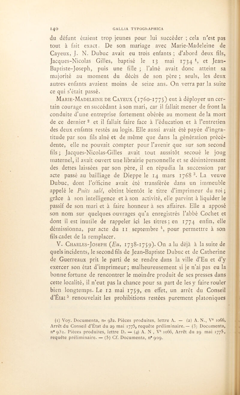 du défunt étaient trop jeunes pour lui succéder ; cela n'est pas tout à fait exact. De son mariage avec Marie-Madeleine de Cayeux, J. N. Dubuc avait eu trois enfants ; d'abord deux fils, Jacques-Nicolas Gilles, baptisé le 13 mai 1734 1 * * 4, et Jean- Baptiste-Joseph, puis une fille ; l’aîné avait donc atteint sa majorité au moment du décès de son père ; seuls, les deux autres enfants avaient moins de seize ans. On verra par la suite ce qui s’était passé. Marie-Madeleine de Cayeux (1760-1775) eut à déployer un cer- tain courage en succédant à son mari, car il fallait mener de front la conduite d’une entreprise fortement obérée au moment de la mort de ce dernier2 et il fallait faire face à l’éducation et à l’entretien des deux enfants restés au logis. Elle aussi avait été payée d’ingra- titude par son fils aîné et de même que dans la génération précé- dente, elle ne pouvait compter pour l’avenir que sur son second fils ; Jacques-Nicolas-Gilles avait tout aussitôt secoué le joug maternel, il avait ouvert une librairie personnelle et se désintéressant des dettes laissées par son père, il en répudia la succession par acte passé au bailliage de Dieppe le 14 mars 1768 3. La veuve Dubuc, dont l’officine avait été transférée dans un immeuble appelé le Puits salé, obtint bientôt le titre d’imprimeur du roi; grâce à son intelligence et à son activité, elle parvint à liquider le passif de son mari et à faire honneur à ses affaires. Elle a apposé son nom sur quelques ouvrages qu’a enregistrés l’abbé Cochet et dont il est inutile de rappeler ici les titres; en 1774 enfin, elle démissionna, par acte du 11 septembre 4, pour permettre à son fils cadet de la remplacer. V. Charles-Joseph (Eu, 1738-1759). On alu déjà à la suite de quels incidents, lesecondfils de Jean-Baptiste Dubuc et de Catherine de Guerreaux prit le parti de se rendre dans la ville d’Eu et d’y exercer son état d’imprimeur; malheureusement si je n’ai pas eu la bonne fortune de rencontrer le moindre produit de ses presses dans cette localité, il n’eut pas la chance pour sa part de les y faire rouler bien longtemps. Le 12 mai 1759, en effet, un arrêt du Conseil d’État5 renouvelait les prohibitions restées purement platoniques (1) Voy. Documenta, no 932. Pièces produites, lettre A. — (2) A. N., V6 1066, Arrêt du Conseil d’État du 29 mai 1775, requête préliminaire. — (3j Documenta, n* 932. Pièces produites, lettre D. — (4) A. N , V6 1066, Arrêt du 29 mai 1775, requête préliminaire. — (5) Cf. Documenta, 11*909. ,