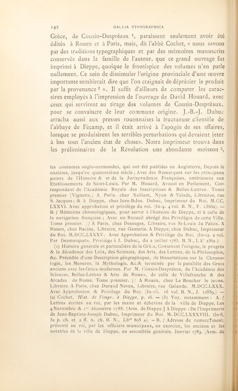 Grèce, de Cousin-Despréaax l, paraissent seulement avoir été édités à Rouen et à Paris, mais, dit l'abbé Cochet, « nous savons par des traditions typographiques et par des mémoires manuscrits conservés dans la famille de l'auteur, que ce grand ouvrage fut imprimé à Dieppe, quoique le frontispice des volumes n’en parle nullement. Ce soin de dissimuler l'origine provinciale d’une œuvre importante semblerait dire que l'on craignait de déprécier le produit par la provenance 2 ». Il suffit d'ailleurs de comparer les carac- tères employés à l’impression de l’ouvrage de David Houard, avec ceux qui servirent au tirage des volumes de Cousin-Despréaux, pour se convaincre de leur commune origine. J.-B.-J. Dubuc arracha aussi aux presses rouennaises la fructueuse clientèle de l’abbaye de Fécamp, et il était arrivé à l'apogée de ses affaires, lorsque se produisirent les terribles perturbations qui devaient jeter à bas tout l’ancien état de choses. Notre imprimeur trouva dans les préliminaires de la Révolution une abondante moisson 3, les coutumes anglo-normandes, qui ont été publiées en Angleterre, Depuis le onzième, jusqu’au quatorzième siècle ; Avec des Remarques sur les principaux points de l’Histoire & et de la Jurisprudence Françoises, antérieures aux Etablissements de Saint-Louis. Par M. Houard, Avocat en Parlement, Cor- respondant de l’Académie Royale des Inscriptions & Belles-Lettres. Tome premier [Vignette.] A Paris, chez Saillant, Nyon & Valade, Libraires, rue S. Jacques; & à Dieppe, chez Jean-B-Jos. Dubuc, Imprimeur du Roi. M.CC. LXXVI. Avec approbation et privilège du roi. (In-4. 4 vol. B. N,, F. 1 3662). — B. / Mémoires chronologiques, pour servir à l’histoire de Dieppe, et à celle de la navigation françoise ; Avec un Recueil abrégé des Privilèges de cette Ville, 'l’orne premier. //A Paris, chez Desauges, Libraire, rue St-Louis du Palais. A Rouen, chez Racine, Libraire, rue Ganterie. A Dieppe, chez Dubuc, Imprimeur du Roi. M.DCC.LXXXV. Avec Approbation & Privilège du Roi. (In-12. 2 vol. Par Desmarquets. Privilège à J. Dubuc, du 2 juillet 1783. B. N., L k7 2362.) (1) Histoire generale et particulière delà Grèce, Contenant l’origine, le progrès & la décadence des Loix, des Sciences, des Arts, des Lettres, de la Philosophie, &c. Précédée d’une Description géographique, de Dissertations sur la Chrono- logie, les Mesures, la Mythologie, &c.& terminée par le parallèle des Grecs anciens avec les Grecs modernes. Par M. Cousin-Despréaux, de l’Académie des Sciences, Belles-Lettres & Arts de Rouen, de celle de Villefranche & des Arcades de Rome. Tome premier. // A Rouen, chez Le Boucher le jeune. Libraire. A Paris, chez Durand Neveu, Libraire, rue Galande. M.DCC.LXXX. Avec Approbation & Privilège du Roy. (In-t6. 16 vol. B. N., J. io55c).) — (2) Cochet, Hist. de l'impv. à Dieppe, p. 16. — (3) Voy. notamment : A. / Lettres écrites au roi, par les maire et échevins de la ville de Dieppe, Les 4 Novembre & ier décembre 1788. [Arm. de Dieppe.] A Dieppe : De l’Imprimerie de Jean-Baptiste-Joseph Dubuc, Imprimeur du Roi. M. DCC.LXXXVIII. (In-8, 32 p. ch. et 2 ff. n. ch. B. N., Lb39 8o5 a). — B. / Adresse de remercîment, présenté au roi, par les officiers municipaux, en exercice, les anciens et les notables de la ville de Dieppe, en assemblée générale. Janvier 1789. [Arm. de