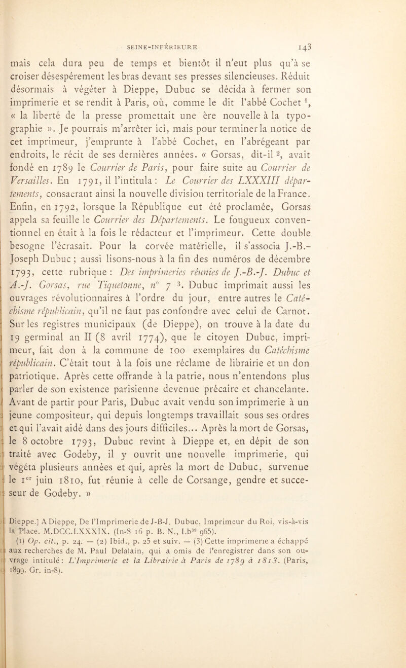 mais cela dura peu de temps et bientôt il n'eut plus qu'à se croiser désespérément les bras devant ses presses silencieuses. Réduit désormais à végéter à Dieppe, Dubuc se décida à fermer son imprimerie et se rendit à Paris, où, comme le dit l’abbé Cochet i, « la liberté de la presse promettait une ère nouvelle à la typo- graphie ». Je pourrais m’arrêter ici, mais pour terminer la notice de cet imprimeur, j’emprunte à l’abbé Cochet, en l’abrégeant par endroits, le récit de ses dernières années. « Gorsas, dit-il 2, avait fondé en 1789 le Courrier de Paris, pour faire suite au Courrier de Versailles. En 1791,11 l’intitula: Le Courrier des LXXXIII dépar- tements, consacrant ainsi la nouvelle division territoriale de la France. Enfin, en 1792, lorsque la République eut été proclamée, Gorsas appela sa feuille le Courrier des Départements. Le fougueux conven- tionnel en était à la fois le rédacteur et l’imprimeur. Cette double besogne l’écrasait. Pour la corvée matérielle, il s’associa J.-B.- Joseph Dubuc; aussi lisons-nous à la fin des numéros de décembre 1793, cette rubrique: Des imprimeries réunies de J.-B.-J. Dubuc et i A,J. Gorsas, rue Tiquetonne, n° 7 3. Dubuc imprimait aussi les ; ouvrages révolutionnaires à l’ordre du jour, entre autres le Caté- chisme républicain, qu’il ne faut pas confondre avec celui de Carnot. Sur les registres municipaux (de Dieppe), on trouve à la date du i 19 germinal an II (8 avril 1774), que le citoyen Dubuc, impri- : meur, fait don à la commune de 100 exemplaires du Catéchisme ■ républicain. C’était tout à la fois une réclame de librairie et un don patriotique. Après cette offrande à la patrie, nous n’entendons plus ■ parler de son existence parisienne devenue précaire et chancelante. ! Avant de partir pour Paris, Dubuc avait vendu son imprimerie à un ; jeune compositeur, qui depuis longtemps travaillait sous ses ordres et qui l’avait aidé dans des jours difficiles... Après la mort de Gorsas, le 8 octobre 1793, Dubuc revint à Dieppe et, en dépit de son traité avec Godeby, il y ouvrit une nouvelle imprimerie, qui i végéta plusieurs années et qui, après la mort de Dubuc, survenue le Ier juin 1810, fut réunie à celle de Corsange, gendre et succe- . seur de Godeby. » i Dieppe.] A Dieppe, De l’Imprimerie de J-B-J. Dubuc, Imprimeur du Roi, vis-à-vis la Place. M.DCC.LXXXIX. (In-S 16 p. B. N., Lb39 g65). (1) Op. cit., p. 24. — (2) Ibid., p. 25 et suiv. — (3) Cette imprimerie a échappé 1 aux recherches de M. Paul Delaiain, qui a omis de l’enregistrer dans son ou- ' vrage intitulé: L'Imprimerie et la Librairie à Paris de ij8g à i8i3. (Paris, ' 1899. Gr. in-8).