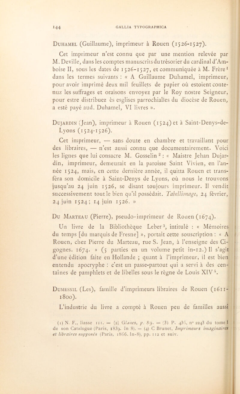 Duhamel (Guillaume), imprimeur à Rouen (1526-1527). Cet imprimeur n'est connu que par une mention relevée par M. Deville, dans les comptes manuscrits du trésorier du cardinal d’Am- boise II, sous les dates de 1526-1527, et communiquée à M. Frère1 dans les termes suivants : « A Guillaume Duhamel, imprimeur, pour avoir imprimé deux mil feuillets de papier où estoient conte- nuz les suffrages et oraisons envoyez par le Roy nostre Seigneur, pour estre distribuez ès esglises parrochialies du diocèse de Rouen, a esté payé aud. Duhamel, VI livres ». Dujardin (Jean), imprimeur à Rouen (1524) et à Saint-Denys-de- Lyons (1524-1526). Cet imprimeur, — sans doute en chambre et travaillant pour des libraires, — n’est aussi connu que documentairement. Voici les lignes que lui consacre M. Gosselin 2 : « Maistre Jehan Dujar- din, imprimeur, demeurait en la paroisse Saint Vivien, en l’an- née 1524, mais, en cette dernière année, il quitta Rouen et trans- féra son domicile à Saint-Denys de Lyons, où nous le trouvons jusqu’au 24 juin 1526, se disant toujours imprimeur. Il vendit successivement tout le bien qu’il possédait. Tabellionage, 24 février, 24 juin 1524; 14 juin 1526. » Du Marteau (Pierre), pseudo-imprimeur de Rouen (1674). Un livre de la Bibliothèque Leber3, intitulé : « Mémoires du temps [du marquis de Fresne] », portait cette souscription : « A Rouen, chez Pierre du Marteau, rue S. Jean, à l’enseigne des Ci- gognes. 1674. ):> (5 Parties en un volume petit in-12.) Il s’agit d’une édition faite en Hollande ; quant à l'imprimeur, il est bien entendu apocryphe : c’est un passe-partout qui a servi à des cen- taines de pamphlets et de libelles sous le règne de Louis XIV4. Dumesnil (Les), famille d’imprimeurs libraires de Rouen (1611- 1800). L’industrie du livre a compté à Rouen peu de familles aussi (1) N. F., liasse ni. — (2) Glanes, p. 8g. — (3) P. 436, n° 2243 du tome I de son Catalogue (Paris, 183g. In 8). — (4) C Brunet, Imprimeurs imaginaires et libraires supposés (Paris, 1866. In-8), pp. 112 et suiv.