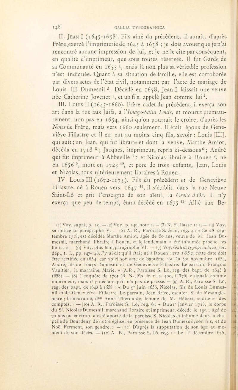 II. Jean I (1645-1658). Fils aîné du précédent, il aurait, d’après- Frère,exercé l’imprimerie de 1645 à 1658 ; je dois avouerque je n’ai rencontré aucune impression de lui, et je ne le cite par conséquent,, en qualité d’imprimeur, que sous toutes réserves. Il fut Garde de sa Communauté en 1653 1 * * 4, mais là non plus sa véritable profession n’est indiquée. Quant à sa situation de famille, elle est corroborée par divers actes de l’état civil, notamment par l’acte de mariage de Louis III Dumesnil2. Décédé en 1658, Jean I laissait une veuve née Catherine Jovenet 3, et un fils, appelé Jean comme lui4. III. Louis II (1645-1660). Frère cadet du précédent, il exerça son art dans la rue aux Juifs, à Y Image-Saint Louis, et mourut prématu- rément, non pas en 1654, a'ns^ qu'cm pourrait le croire, d’après les Notes de Frère, mais vers 1660 seulement. Il était époux de Gene- viève Fillastre et il en eut au moins cinq fils, savoir : Louis III], qui suit; un Jean, qui fut libraire et dont la veuve, Marthe Amiot, décéda en 1718 5 ; Jacques, imprimeur, repris ci-dessous6 *; André qui fut imprimeur à Abbeville ' ; et Nicolas libraire à Rouen 8, né en 1656 9, mort en 1723 10 *, et père de trois enfants, Jean^ Louis et Nicolas, tous ultérieurement libraires à Rouen. IV. Louis III (1672-1675). Fils du précédent et de Geneviève Fillastre, né à Rouen vers 1647 H, il s’établit dans la rue Neuve Saint-Lô et prit l’enseigne de son aïeul, la Croix d’Or. Il n’y exerça que peu de temps, étant décédé en 1675 l2. Allié aux Be~ (1) Voy. supra, p. 19. — (2) Voy. p. 149, note 1. — (3) N. F., liasse ni.— (4) Voy. sa notice au paragraphe V. — (5) A. R., Paroisse S. Jean, reg. 4 : « Ce 28 sep- tembre 1718, est décédée Marthe Amiot, âgée de 5o ans, veuve de M. Jean Du- mesnil, marchand libraire à Rouen, et le lendemain a été inhumée proche les fonts. » — (6) Voy. plus loin, paragraphe VI. — (7) Voy.Gallia typographica, sér. dép., t. I., pp. 147-148. J’y ai dit qu’il était né à Rouen vers 1652, cette date doit être rectifiée en 1654, car voici son acte de baptême : « Du 3oe novembre 1654,. André, fils de Louys Dumesnil et de Geneviefve Fillastre. Le parrain, François 4 Vaultier; la marraine, Marie. » (A.R., Paroisse S. Lô, reg. des bapt. de iôq3 à i658j. — (8) L’enquête de 1701 (B. N., Ms. fr. n. a. 400, f° 376) le signale comme imprimeur, mais il y déclare qu’il n’a pas de presse. — (9) A. R., Paroisse S. Lô, reg. des bapt. de 1643 à 1658 : « Du 9° juin 1656, Nicolas, fils de Louis Dumes- nil et de Geneviefve Fillastre. Le parrain, Jean Brico, escuier, Sr de Mesangle- mare ; la marraine, delle Anne Theroulde, femme de M. Hébert, auditeur des comptes. » —(10) A. R., Paroisse S. Lô, reg. 6: « Du2i° janvier 1723, le corps du S\ Nicolas Dumesnil, marchand libraire et imprimeur, décédé le 19e... âgé de a 70 ans ou environ, a esté aporté de la paroisseS. Nicolas et inhumé dans la cha- pelle de Bourdeny de notre église, en présence de Jean Dumesnil, son fils, et de Noël Ferment, son gendre. » — (1 1) D’après la supputation de son âge au mo- ment de son décès. — (12) A. R., Paroisse S. Lô, reg. 1 : Le iP décembre 1675,. ,c.