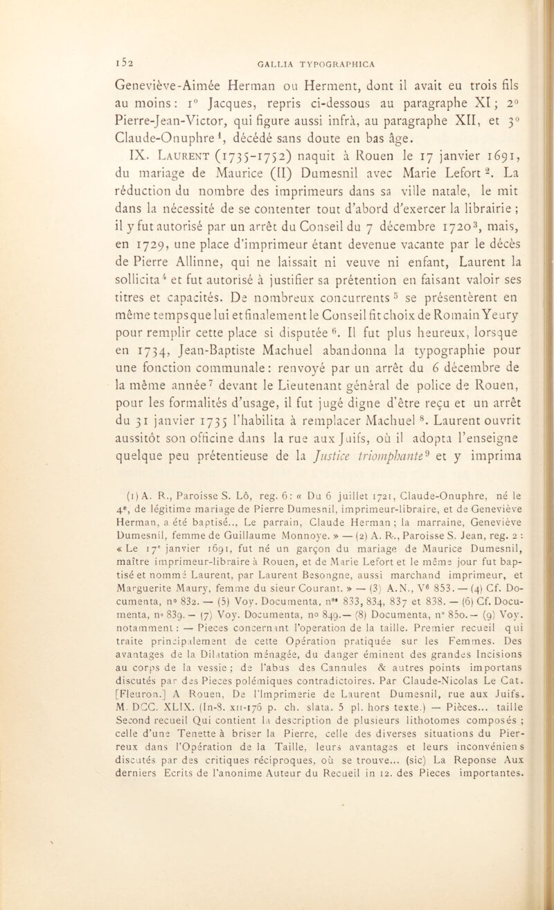 GALLIA T Y POG RAP H ICA I 52 Geneviève-Aimée Herman ou Herment, dont il avait eu trois fils au moins: i° Jacques, repris ci-dessous au paragraphe XI; 2° Pierre-Jean-Victor, qui figure aussi infra, au paragraphe XII, et 30 Claude-Otiuphre 4, décédé sans doute en bas âge. IX. Laurent (1735-1752) naquit à Rouen le 17 janvier 1691, du mariage de Maurice (II) Dumesnil avec Marie Lefort2. La réduction du nombre des imprimeurs dans sa ville natale, le mit dans la nécessité de se contenter tout d’abord d’exercer la librairie ; il y fut autorisé par un arrêt du Conseil du 7 décembre 17203, mais, en 1729, une place d’imprimeur étant devenue vacante par le décès de Pierre Allinne, qui ne laissait ni veuve ni enfant, Laurent la sollicita4' et fut autorisé à justifier sa prétention en faisant valoir ses titres et capacités. De nombreux concurrents 5 se présentèrent en même tempsque lui et finalement le Conseil fit choix de Romain Yeury pour remplir cette place si disputée 6. Il fut plus heureux, lorsque en 1734, Jean-Baptiste Machuel abandonna la typographie pour une fonction communale: renvoyé par un arrêt du 6 décembre de la même année7 devant le Lieutenant général de police de Rouen, pour les formalités d’usage, il fut jugé digne d’être reçu et un arrêt du 31 janvier 1735 l’habilita à remplacer Machuel 8. Laurent ouvrit aussitôt son officine dans la rue aux Juifs, où il adopta l’enseigne quelque peu prétentieuse de la Justice triomphante9 et y imprima (i)A. R., ParoisseS. Lô, reg. 6: « Du 6 juillet 1721, Glaude-Onuphre, né le 4e, de légitime mariage de Pierre Dumesnil, imprimeur-libraire, et de Geneviève Herman, a été baptisé... Le parrain, Claude Herman; la marraine, Geneviève Dumesnil, femme de Guillaume Monnoye. » — (2) A. R-., Paroisse S. Jean, reg. 2 : «Le 17e janvier 1691, fut né un garçon du mariage de Maurice Dumesnil, maître imprimeur-libraire à Rouen, et de Marie Lefort et le même jour fut bap- tisé et nommé Laurent, par Laurent Besongne, aussi marchand imprimeur, et Marguerite Maury, femme du sieur Courant. » — (3) A.N., V6 853. — (4) Cf. Do- cumenta, no 832. — (5) Voy. Documenta, n0' 833, 83g, 837 et 838. — (6) Cf. Docu- menta, n» 839.— (7) Voy. Documenta, no 849.— (8) Documenta, n° 83o.— (9) Voy. notamment: — Pièces concernant l’operation de la taille. Premier recueil qui traite principalement de cette Opération pratiquée sur les Femmes. Des avantages de la Dilatation ménagée, du danger éminent des grandes Incisions au corps de la vessie; de l’abus des Cannules & autres points importans discutés par des Pièces polémiques contradictoires. Par Claude-Nicolas Le Cat. [Fleuron.] A Rouen, De l'Imprimerie de Laurent Dumesnil, rue aux Juifs. M. DCC. XLIX. (In-3. xn-176 p. ch. slata. 5 pl. hors texte.) — Pièces... taille Second recueil Qui contient la description de plusieurs lithotomes composés ; celle d’une Tenette à briser la Pierre, celle des diverses situations du Pier- reux dans l’Opération de la Taille, leurs avantages et leurs inconvéniens discutés par des critiques réciproques, où se trouve... (sic) La Réponse Aux