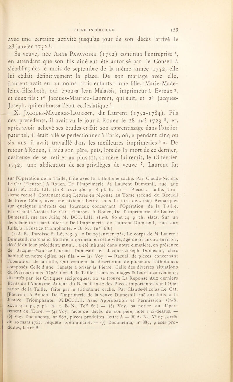 avec une certaine activité jusqu’au jour de son décès arrivé le 28 janvier 1752 L Sa veuve, née Anne Papavoine (1752) continua l’entreprise % en attendant que son fils aîné eut été autorisé par le Conseil à s’établir; dès le mois de septembre de la même année 1752, elle lui cédait définitivement la place. De son mariage avec elle, Laurent avait eu au moins trois enfants: une fille, Marie-Made- leine-Elisabeth, qui épousa Jean Malassis, imprimeur à Evreux 3, et deux fils : i° Jacques-Maurice-Laurent, qui suit, et 2° Jacques- Joseph, qui embrassa l’état ecclésiatique 4. X. Jacques-Maurice-Laurent, dit Laurent (1752-1784). Fils des précédents, il avait vu le jour à Rouen le 28 mai 1723 5, et, après avoir achevé ses études et fait son apprentissage dans l’atelier paternel, il était allé se perfectionner à Paris, où, « pendant cinq ou six ans, il avait travaillé dans les meilleures imprimeries6». De retour à Rouen, il aida son père, puis, lors de la mort de ce dernier, désireuse de se retirer au plus tôt, sa mère lui remit, le 18 février 1752, une abdication de ses privilèges de veuve 7. Laurent fut sur l’Operation de la Taille, faite avec le Lithotome caché. Par Claude-Nicolas Le Cat [Fleuron.] A Rouen, De l’Imprimerie de Laurent Dumesnil, rue aux Juifs. M. DCC. LU. (In-8. xxvii-450 p. 8 pl. h. t.) — Pièces... taille. Troi- sième recueil. Contenant cinq Lettres en réponse au Tome second du Recueil de Frère Corne, avec une sixième Lettre sous le titre de... (sic) Remarques sur quelques endroits des Journaux concernant l’Opération de la Taille. Par Claude-Nicolas Le Cat. [Fleuron.] A Rouen, De l’Imprimerie de Laurent Dumesnil, rue aux Juifs, M. DCC. LIII. (In-8. 80 et 24 p. ch. slata. Sur un deuxième titre particulier: « De l’Imprimerie de Laurent Dumesnil, rue aux Juifs, à la Justice triomphante. » B. N., Te 97 68.) (1) A. R., Paroisse S. Lô, reg. g : « Du 29 janvier 1752, Le corps de M. Laurent Dumesnil, marchand libraire, imprimeur en cette ville, âgé de 61 ans ou environ , décédé du jour précédent, muni... a été inhumé dans notre cimetière, en présence de Jacques-Maurice-Laurent Dumesnil et Jacques-Joseph Dumesnil, clerc habitué en notre église, ses fils. » — (2) Voy : — Recueil de pièces concernant l’operation de la taille, Qui contient la description de plusieurs Lithotomes composés. Celle d’une Tenette à briser la Pierre. Celle des diverses situations du Pierreux dans l’Opération de la Taille. Leurs avantages & leurs inconvéniens, discutés par les Critiques réciproques, où se trouve La Réponse Aux derniers Ecrits de l’Anonyme, Auteur du Recuëil in-12 des Pièces importantes sur l'Ope- ration de la Taille, faite par le Lithotome caché. Par Claude-Nicolas Le Cat. [Fleuron], A Rouen, De l’Imprimerie de la veuve Dumesnil, rué aux Juifs, à la Justice Triomphante. M.DCC.LU. Avec Approbation et Permission. (In-8. xxvm-qèo p., 7 pl. h. t. B. N., Te97 69.) — (3) Voy. sa notice au dépar- tement de l’Eure. — (4) Voy. l’acte de décès de son père, note 1 ci-dessus. — (5) Voy. Documenta, n° 887, pièces produites, lettre A.— (6) A, N., V6 971, arrêt du 20 mars 1752, réquête préliminaire. — (7) Documenta, n 887, pièces pro- duites, lettre B.
