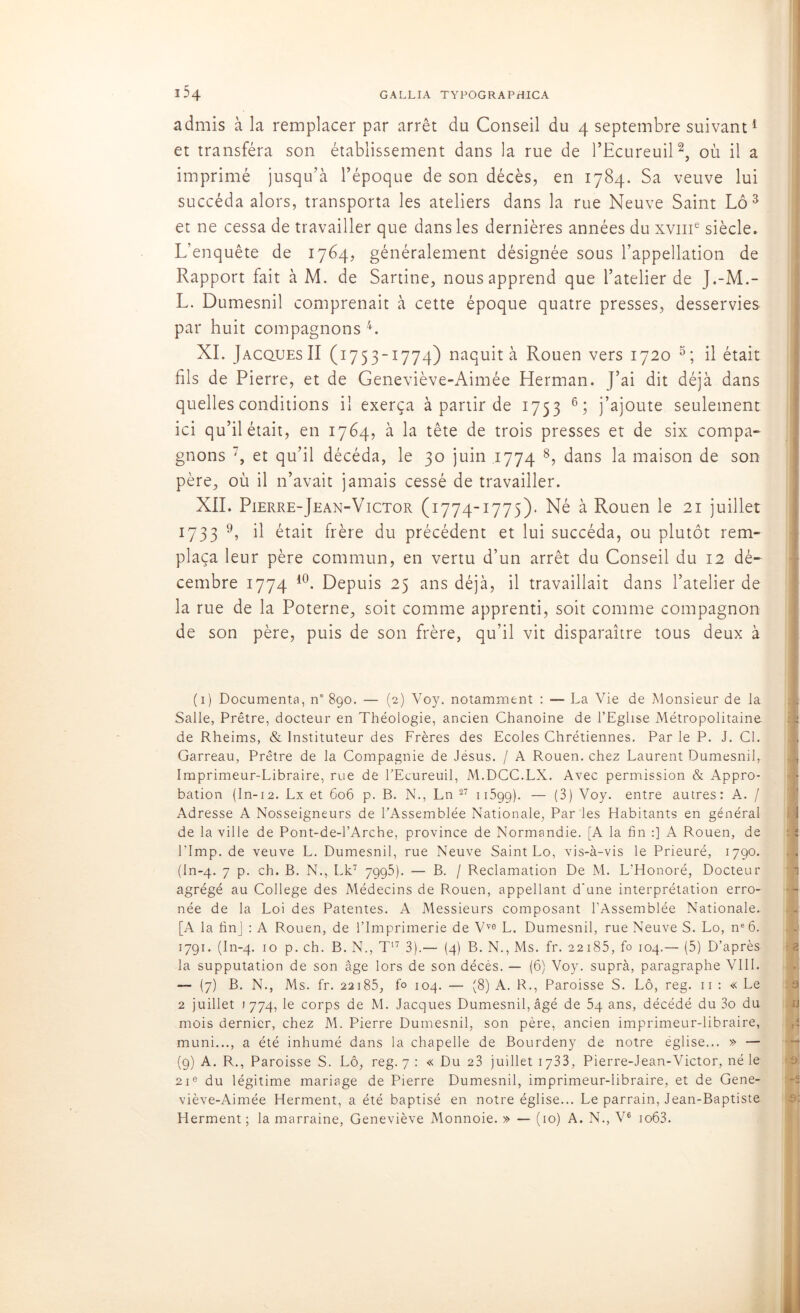 admis à la remplacer par arrêt du Conseil du 4 septembre suivant1 et transféra son établissement dans la rue de l’Ecureuil2, où il a imprimé jusqu’à l’époque de son décès, en 1784. Sa veuve lui succéda alors, transporta les ateliers dans la rue Neuve Saint Lô 3 et ne cessa de travailler que dans les dernières années du xvme siècle. L’enquête de 1764, généralement désignée sous l’appellation de Rapport fait à M. de Sartine, nous apprend que l’atelier de J.-M.- L. Dumesnil comprenait à cette époque quatre presses, desservies par huit compagnons 4. XI. Jacques II (1753-1774) naquit à Rouen vers 1720 5; il était fils de Pierre, et de Geneviève-Aimée Herman. J’ai dit déjà dans quelles conditions il exerça à partir de 1753 6; j’ajoute seulement ici qu’il était, en 1764, à la tête de trois presses et de six compa- gnons , et qu’il décéda, le 30 juin 1774 8, dans la maison de son père, où il n’avait jamais cessé de travailler. XII. Pierre-Jean-Victor (1774-1775). Né à Rouen le 21 juillet 1733 9, il était frère du précédent et lui succéda, ou plutôt rem- plaça leur père commun, en vertu d’un arrêt du Conseil du 12 dé- cembre 1774 10 * *. Depuis 25 ans déjà, il travaillait dans l’atelier de la rue de la Poterne, soit comme apprenti, soit comme compagnon de son père, puis de son frère, qu’il vit disparaître tous deux à (1) Documenta, n° 890. — (2) Voy. notamment : — La Vie de Monsieur de la Salle, Prêtre, docteur en Théologie, ancien Chanoine de l’Eglise Métropolitaine de Rheims, & Instituteur des Frères des Ecoles Chrétiennes. Par le P. J. Cl. Garreau, Prêtre de la Compagnie de Jésus. / A Rouen, chez Laurent Dumesnil, Imprimeur-Libraire, rue de l’Ecureuil, M.DCC.LX. Avec permission & Appro- bation (In-12. Lx et 606 p. B. N., Ln 27 11599). — (3) Voy. entre autres: A. / Adresse A Nosseigneurs de l’Assemblée Nationale, Par les Habitants en général de la ville de Pont-de-l’Arche, province de Normandie. [A la fin :] A Rouen, de l’Imp. de veuve L. Dumesnil, rue Neuve Saint Lo, vis-à-vis le Prieuré, 1790. (In-4. 7 p. ch. B. N., Lk7 7995). — B. / Réclamation De M. L'Honoré, Docteur agrégé au College des Médecins de Rouen, appellant d'une interprétation erro- née de la Loi des Patentes. A Messieurs composant l’Assemblée Nationale. [A la finj : A Rouen, de l’Imprimerie de Vve L. Dumesnil, rue Neuve S. Lo, ne 6. 1791. (In-4. 10 p. ch. B. N., T17 3).— (4) B. N., Ms. fr. 22185, fo 104.— (5) D’après la supputation de son âge lors de son décès. — (6) Voy. suprà, paragraphe VIII. — (7) B. N., Ms. fr. 22185, fo 104. — (8) A. R., Paroisse S. Lô, reg. 11 : « Le 2 juillet 1774, le corps de M. Jacques Dumesnil, âgé de 54 ans, décédé du 3o du mois dernier, chez M. Pierre Dumesnil, son père, ancien imprimeur-libraire, muni..., a été inhumé dans la chapelle de Bourdeny de notre église... » — (9) A. R., Paroisse S. Lô, reg. 7 : « Du 23 juillet 1733, Pierre-Jean-Victor, né le 21e du légitime mariage de Pierre Dumesnil, imprimeur-libraire, et de Gene- viève-Aimée Herment, a été baptisé en notre église... Le parrain, Jean-Baptiste Herment; la marraine, Geneviève Monnoie. » — (10) A. N., V6 io63.