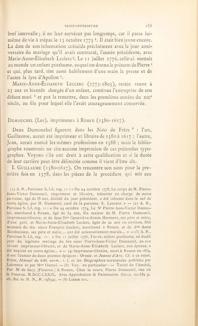 bref intervalle ; il ne leur survécut pas longtemps, car il passa lui- même de vie à trépas le 13 octobre 1775 L Il était bien jeune encore. La date de son inhumation coïncida précisément avec le jour anni- versaire du mariage qu’il avait contracté, l’année précédente, avec Marie-Anne-Elisabeth Leclerc2. Le n juillet 1776, celle-ci mettait au monde un enfant posthume, auquel on donna le prénom de Pierre3 et qui, plus tard, tint aussi habilement d’une main la presse et de l’autre la lyre d’Apollon 4. r Marie-Anne-Elisabeth Leclerc (1775-1805), restée veuve à 23 ans et bientôt chargée d’un enfant, continua l’entreprise de son défunt mari 5 et put la remettre, dans les premières années du xixe siècle, au fils pour lequel elle l’avait courageusement conservée. Dumouchel (Les), imprimeurs à Rouen (1580-1617). Deux Dumouchel figurent dans les Notes de Frère 6 : l’un, Guillaume, aurait été imprimeur et libraire de 1580 a 1617 ; l’autre, Jean, aurait exercé les mêmes professions en 1588 ; mais le biblio- graphe rouennais ne cite aucune impression de ces prétendus typo- graphes. Voyons s’ils ont droit à cette qualification et si la durée de leur carrière peut être délimitée comme il vient d’être dit. I. Guillaume (1580-1617). On rencontre son nom pour la pre- mière fois en 1578, dans les pièces de la procédure qui mit aux ( 1 ) A. R., Paroisse S. Lô, reg. 11 : « Du 24 octobre 1775, Le corps de M. Pierre- Jean-Victor Dumesnil, imprimeur et libraire, trésorier en charge de notre paroisse, âgé de 35 ans, décédé du jour précédent, a été inhumé dans la nef de notre église, par M, Dumesnil, curé de la paroisse S. Laurent. » — (2) A. R., Paroisse S. Lô, reg. n : « Du 24 octobre 1774, Le Sr Pierre-Jean-Victor Dumes- nil, marchand à Rouen, âgé de 34 ans, fils majeur de M. Pierre Dumesnil, imprimeur-libraire, et de feue Dme Geneviève-Aimée Herment, ses père et mère, d’une part, et Marie-Anne-Elisabeth Leclerc, âgée de 22 ans ou environ, fille mineure du feu sieur François Leclerc, marchand à Rouen, et de dme Anne Blanbuisson, ses père et mère,... ont été solennellement mariés... » —(3) A. R., Paroisse S. Lô, reg. 11 : « Du 11 juillet 1776, Fierre, enfant posthume, né dudit jour du légitime mariage du feu sieur Pierre-Jean-Victor Dumesnil, en son vivant imprimeur-libraire, et de Marie-Anne-Elisabeth Leclerc, son épouse, a été baptisé en notre église... » —- (4) Imprimeur-libraire, mort à Rouen en 1834, il est l’auteur de deux poèmes épiques : Oreste, et Jeanne d’Arc. Cf. à ce sujet, Frère, Manuel du bibl. norm., t. I, et les Biographies normandes publiées par Lebreton et par Mme Oursel. — (5) Voy. en particulier: — Traité de l’Amitié, Par Mr de Sacy. [Fleuron.] A Rouen, Chez la veuve Pierre Dumesnil, rue de la Poterne. M.DCC.LXXIX. Avec Approbation & Permission. (In-12. xii-332 p. ch. Sla. ta. B. N., R. 19594). — (6) Liasse m.