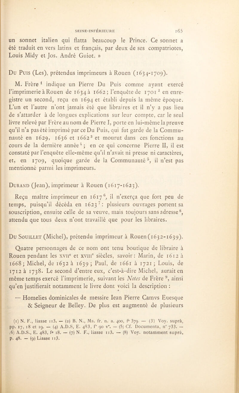 un sonnet italien qui flatta beaucoup le Prince. Ce sonnet a été traduit en vers latins et français, par deux de ses compatriotes, Louis Midy et Jos. André Guiot. » Du Puis (Les), prétendus imprimeurs à Rouen (1634-1709). M. Frère 1 indique un Pierre Du Puis comme ayant exercé l’imprimerie à Rouen de 1634a 1662; Fenquêtede 17012 en enre- gistre un second, reçu en 1694 et établi depuis la même époque. L’un et l’autre n’ont jamais été que libraires et il n’y a pas lieu de s’attarder à de longues explications sur leur compte, car le seul livre relevé par Frère au nom de Pierre I, porte en lui-même la preuve qu’il n’a pas été imprimé par ce Du Puis, qui fut garde de la Commu- nauté en 1629, 1636 et 16623 et mourut dans ces fonctions au cours de la dernière année4; en ce qui concerne Pierre II, il est constaté par l’enquête elle-même qu’il n’avait ni presse ni caractères, et, en 1709, quoique garde de la Communauté 5, il n’est pas mentionné parmi les imprimeurs. Durand (Jean), imprimeur à Rouen (1617-1623). Reçu maître imprimeur en 1617 6, il n’exerça que fort peu de temps, puisqu’il décéda en 16237: plusieurs ouvrages portent sa souscription, ensuite celle de sa veuve, mais toujours sans adresse8, attendu que tous deux n’ont travaillé que pour les libraires. Du Souillet (Michel), prétendu imprimeur à Rouen (1632-1639). Quatre personnages de ce nom ont tenu boutique de libraire à Rouen pendant les xvne et xviii6 siècles, savoir: Marin, de 1612 à 1668 ; Michel, de 1632 à 1639 ; Paul, de 1661 à 1721 ; Louis, de 1712 à 1738. Le second d’entre eux, c’est-à-dire Michel, aurait en même temps exercé l’imprimerie, suivant les Notes de Frère 9, ainsi qu’en justifierait notamment le livre dont voici la description : — Homélies dominicales de messire Iean Pierre Camvs Euesque & Seigneur de Belley. De plus est augmenté de plusieurs (1) N. F., liasse 113. — (2) B. N., Ms. fr. n. a. 400, fü 379. — (3) Voy. suprà, pp. 17, 18 et 19. — (4) A.D.S, E. 483, f° 90 v*. — (5) Cf. Documenta, n° 733. — v6) A.D.S., E. 483, f° 18. — (7) N, F., liasse 113. — (8) Voy. notamment suprà, p. 48. — (9) Liasse 113.