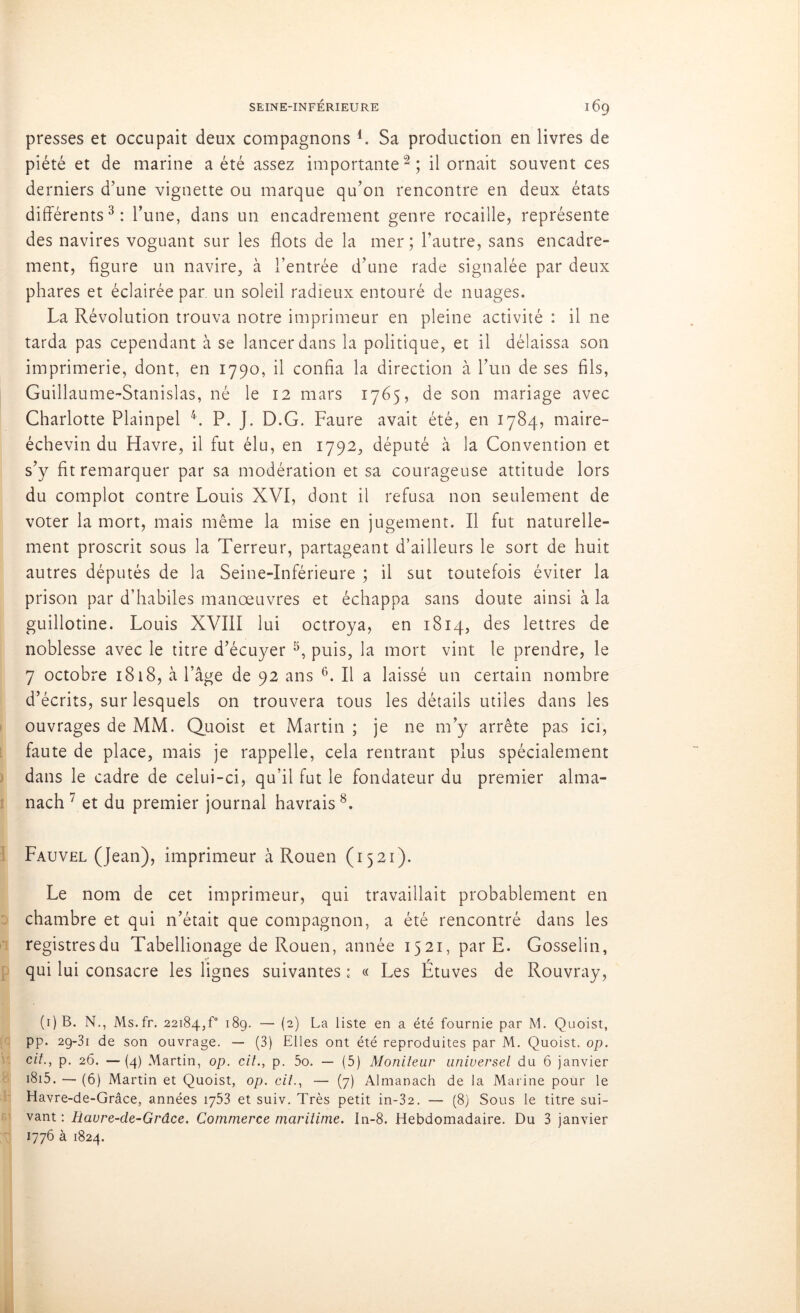 presses et occupait deux compagnons L Sa production en livres de piété et de marine a été assez importante2; il ornait souvent ces derniers d’une vignette ou marque qu’on rencontre en deux états différents3: l’une, dans un encadrement genre rocaille, représente des navires voguant sur les flots de la mer; l’autre, sans encadre- ment, figure un navire, à l’entrée d’une rade signalée par deux phares et éclairée par un soleil radieux entouré de nuages. La Révolution trouva notre imprimeur en pleine activité : il ne tarda pas cependant à se lancer dans la politique, et il délaissa son imprimerie, dont, en 1790, il confia la direction à l’un de ses fils, Guillaume-Stanislas, né le 12 mars 1765, de son mariage avec Charlotte Plainpel 4. P. J. D.G. Faure avait été, en 1784, maire- échevin du Havre, il fut élu, en 1792, député à la Convention et s’y fit remarquer par sa modération et sa courageuse attitude lors du complot contre Louis XVI, dont il refusa non seulement de voter la mort, mais même la mise en jugement. Il fut naturelle- ment proscrit sous la Terreur, partageant d’ailleurs le sort de huit autres députés de la Seine-Inférieure ; il sut toutefois éviter la prison par d’habiles manœuvres et échappa sans doute ainsi à la guillotine. Louis XVIII lui octroya, en 1814, des lettres de noblesse avec le titre d’écuyer 5, puis, la mort vint le prendre, le 7 octobre 1818, à l’âge de 92 ans 6. Il a laissé un certain nombre d’écrits, sur lesquels on trouvera tous les détails utiles dans les ouvrages de MM. Quoist et Martin ; je ne m’y arrête pas ici, faute de place, mais je rappelle, cela rentrant plus spécialement dans le cadre de celui-ci, qu’il fut le fondateur du premier alma- nach 7 et du premier journal havrais8. Fauvel (Jean), imprimeur à Rouen (1521). Le nom de cet imprimeur, qui travaillait probablement en chambre et qui n’était que compagnon, a été rencontré dans les registresdu Tabellionage de Rouen, année 1521, par E. Gosselin, qui lui consacre les lignes suivantes : « Les Étuves de Rouvray, (i)B. N., Ms.fr. 22184,f° 189. — (2) La liste en a été fournie par M. Quoist, pp. 29-31 de son ouvrage. — (3) Elles ont été reproduites par M. Quoist. op. cit., p. 26. — (4) Martin, op. cil., p. 5o. — (5) Moniteur universel du 6 janvier i8i5. — (6) Martin et Quoist, op. cil., — (7) Almanach de la Marine pour le Havre-de-Grâce, années 1753 et suiv. Très petit in-32. — (8) Sous le titre sui- vant : Havre-de-Grâce. Commerce maritime. In-8. Hebdomadaire. Du 3 janvier 1776 à 1824.