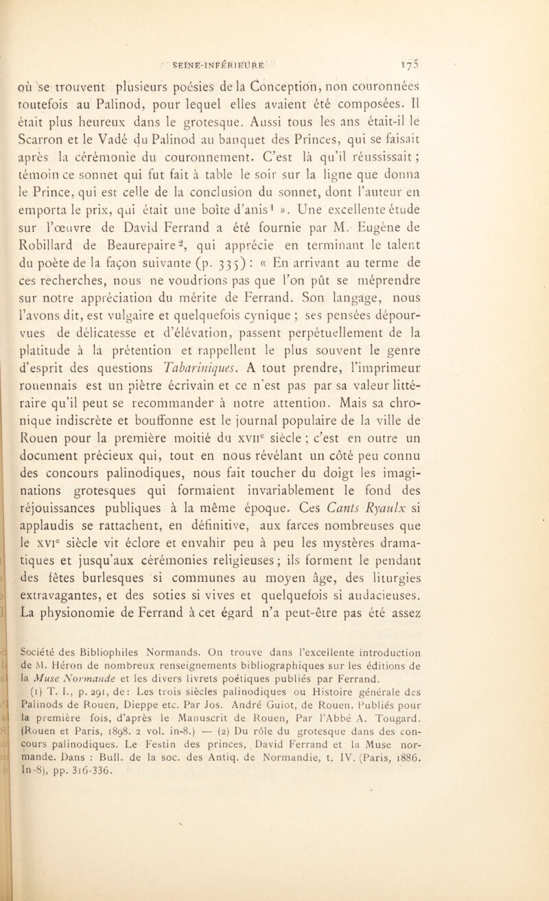 où se trouvent plusieurs poésies delà Conception, non couronnées toutefois au Palinod, pour lequel elles avaient été composées. Il était plus heureux dans le grotesque. Aussi tous les ans était-il le Scarron et le Vadé du Palinod au banquet des Princes, qui se faisait après la cérémonie du couronnement. C’est là qu’il réussissait ; témoin ce sonnet qui fut fait à table le soir sur la ligne que donna le Prince, qui est celle de la conclusion du sonnet, dont l’auteur en emporta le prix, qui était une boîte d’anis1 ». Une excellente étude sur l’œuvre de David Ferrand a été fournie par M. Eugène de Robillard de Beaurepaire2, qui apprécie en terminant le talent du poète de la façon suivante (p. 335) : « En arrivant au terme de ces recherches, nous ne voudrions pas que l’on pût se méprendre sur notre appréciation du mérite de Ferrand. Son langage, nous l’avons dit, est vulgaire et quelquefois cynique ; ses pensées dépour- vues de délicatesse et d’élévation, passent perpétuellement de la platitude à la prétention et rappellent le plus souvent le genre d’esprit des questions Tabariniques. A tout prendre, l’imprimeur rouennais est un piètre écrivain et ce n’est pas par sa valeur litté- raire qu’il peut se recommander à notre attention. Mais sa chro- nique indiscrète et bouffonne est le journal populaire de la ville de Rouen pour la première moitié du xvne siècle ; c’est en outre un document précieux qui, tout en nous révélant un côté peu connu des concours palinodiques, nous Dit toucher du doigt les imagi- nations grotesques qui formaient invariablement le fond des réjouissances publiques à la même époque. Ces Cants Ryaulx si applaudis se rattachent, en définitive, aux farces nombreuses que le xvie siècle vit éclore et envahir peu à peu les mystères drama- tiques et jusqu’aux cérémonies religieuses; ils forment le pendant des fêtes burlesques si communes au moyen âge, des liturgies extravagantes, et des soties si vives et quelquefois si audacieuses. La physionomie de Ferrand à cet égard n’a peut-être pas été assez Société des Bibliophiles Normands. On trouve dans l’excellente introduction de M. Héron de nombreux renseignements bibliographiques sur les éditions de la Muse Normande et les divers livrets poétiques publiés par Ferrand. (1) T. I., p.291:, de: Les trois siècles palinodiques ou Histoire générale des Palinods de Rouen, Dieppe etc. Par Jos. André Guiot, de Rouen. Publiés pour la première fois, d’après le Manuscrit de Rouen, Par l’Abbé A. Tougard. (Rouen et Paris, 1898. 2 vol. in-8.) — (2) Du rôle du grotesque dans des con- cours palinodiques. Le Festin des princes, David Ferrand et la Muse nor- mande. Dans : Bull, de la soc. des Antiq. de Normandie, t. IV. (Paris, 1886. In-8), pp. 316-336.