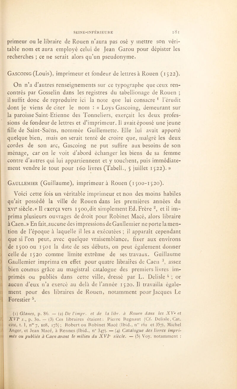 primeur ou le libraire de Rouen n’aura pas osé y mettre son véri- table nom et aura employé celui de Jean Garou pour dépister les recherches ; ce ne serait alors qu’un pseudonyme. Gascoing (Louis), imprimeur et fondeur de lettres à Rouen (1522). On n’a d’autres renseignements sur ce typographe que ceux ren- contrés par Gosselin dans les registres du tabellionage de Rouen ; il suffit donc de reproduire ici la note que lui consacre1 l’érudit dont je viens de citer le nom : « Loys Gascoing, demeurant sur la paroisse Saint-Etienne des Tonneliers, exerçait les deux profes- sions de fondeur de lettres et d’imprimeur. Il avait épousé une jeune fille de Saint-Saëns, nommée Guillemette. Elle lui avait apporté quelque bien, mais on serait tenté de croire que, malgré les deux cordes de son arc, Gascoing ne put suffire aux besoins de son ménage, car on le voit d’abord échanger les biens de sa femme contre d’autres qui lui appartiennent et y touchent, puis immédiate- ment vendre le tout pour 160 livres (Tabell., 5 juillet 1522). » Gaullemier (Guillaume), imprimeur à Rouen (1500-1520). Voici cette fois un véritable imprimeur et non des moins habiles qu’ait possédé la ville de Rouen dans les premières années du xvie siècle.« Il exerça vers 1500,dit simplement Ed. Frère 2, et il im- prima plusieurs ouvrages de droit pour Robinet Macé, alors libraire à Caen.» En fait,aucune des impressions de Gaullemier ne porte la men- tion de l’époque à laquelle il les a exécutées ; il apparaît cependant que si l’on peut, avec quelque vraisemblance, fixer aux environs de 1500 ou 1501 la date de ses débuts, on peut également donner celle de 1520 comme limite extrême de ses travaux. Guillaume Gaullemier imprima en effet pour quatre libraires de Caen 3, assez bien connus grâce au magistral catalogue des premiers livres im- primés ou publiés dans cette ville, dressé par L. Delisle 4 ; or aucun d’eux n’a exercé au delà de l’année 1520. Il travailla égale- ment pour des libraires de Rouen, notamment pour Jacques Le Forestier 5. (1) Glanes, p. 86. — (2) De l’impr. et de la libr. à Rouen dans les XV* et XVV s., p. 3o. — (3) Ces libraires étaient: Pierre Regnaut (Cf. Delisle, Cat. cité, t. I, n“ 7, 108, 175) ; Robert ou Robinet Macé (Ibid., noa 162 et 357), Michel Anger, et Jean Macé, à Rennes (Ibid., n° 347). — (4) Catalogue des livres impri- més ou publiés à Caen avant le milieu du XVIe siècle. — (5) Voy. notamment :