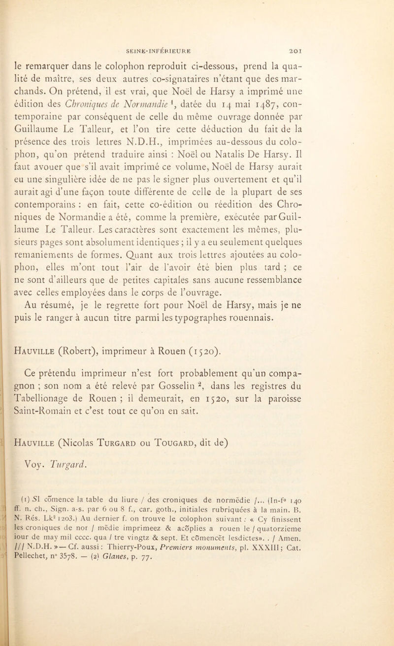 le remarquer dans le colophon reproduit ci-dessous, prend la qua- lité de maître, ses deux autres co-signataires n’étant que des mar- chands. On prétend, il est vrai, que Noël de Harsy a imprimé une édition des Chroniques de Normandie l, datée du 14 mai 1487, con- temporaine par conséquent de celle du même ouvrage donnée par Guillaume Le Talleur, et l’on tire cette déduction du fait de la présence des trois lettres N.D.LI., imprimées au-dessous du colo- phon, qu’on prétend traduire ainsi : Noël ou Natalis De Harsy. Il faut avouer que s'il avait imprimé ce volume, Noël de Harsy aurait eu une singulière idée de ne pas le signer plus ouvertement et qu’il aurait agi d’une façon toute différente de celle de la plupart de ses contemporains : en fait, cette co-édition ou réédition des Chro- niques de Normandie a été, comme la première, exécutée par Guil- laume Le Talleur. Les caractères sont exactement les mêmes, plu- sieurs pages sont absolument identiques ; il y a eu seulement quelques remaniements de formes. Quant aux trois lettres ajoutées au colo- phon, elles m’ont tout l’air de l'avoir été bien plus tard ; ce ne sont d’ailleurs que de petites capitales sans aucune ressemblance avec celles employées dans le corps de l’ouvrage. Au résumé, je le regrette fort pour Noël de Harsy, mais je ne puis le rangera aucun titre parmi les typographes rouennais. Hauville (Robert), imprimeur à Rouen (1520). Ce prétendu imprimeur n’est fort probablement qu’un compa- gnon ; son nom a été relevé par Gosselin 2, dans les registres du Tabellionage de Rouen ; il demeurait, en 1520, sur la paroisse Saint-Romain et c’est tout ce qu’011 en sait. Hauville (Nicolas Turgard ou Tougard, dit de) Voy. Turgard. (i)SI comence la table du liure / des croniques de normëdie /.., (In-f° 140 ff. n. ch., Sign. a-s. par 6 ou 8 f., car. goth., initiales rubriquées à la main. B. N. Rés. Lk2i2o3.) Au dernier f. on trouve le colophon suivant: « Cy finissent les croniques de nor / mëdie imprimeez & acoplies a rouen le / quatorzième iour de may mil cccc. qua / tre vingtz & sept. Et comencët lesdictes». . / Amen. l/l N.D.H. »—Cf. aussi: Thierry-Poux, Premiers monuments, pl. XXXIII; Cat. Peliechet, n° 3578. — (2) Glanes, p. 77.