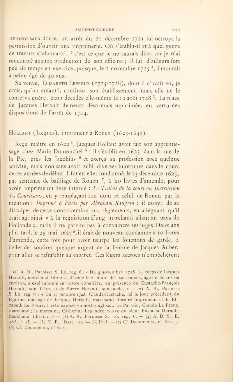 nement sans doute, un arrêt du 20 décembre 1721 lui octroya la permission d’ouvrir une imprimerie. Où s’établit-il et à quel genre de travaux s’adonna-t-il ? c’est ce que je ne saurais dire, car je n’ai rencontré aucune production de son officine ; il fut d’ailleurs fort peu de temps en exercice, puisque, le 2 novembre 1725 1 * * 4, il mourait à peine âgé de 30 ans. Sa veuve, Elisabeth Lepreux (1725-1728), dont il n’avait eu, je crois, qu’un enfant*2, continua son établissement, mais elle ne le conserva guère, étant décédée elle-même le 19 août 1728 3. La place de Jacques Hérault demeura désormais supprimée, en vertu des dispositions de l’arrêt de 1704. Hollant (Jacques), imprimeur à Rouen (1623-1649). Reçu maître en 1622 4, Jacques Hollant avait fait son apprentis- sage chez Marin Dumouchel 5 ; il s’établit en 1623 dans la rue de la Pie, près les Jacobins 6 et exerça sa profession avec quelque activité, mais non sans avoir subi diverses infortunes dans le cours de ses années de début. Il fut en effet condamné, le 13 décembre 1625, par sentence de bailliage de Rouen 7, à 20 livres d’amende, pour avoir imprimé un livre intitulé : Le Traictê de la court ou Instruction des Courtisans, en y remplaçant son nom et celui de Rouen par la mention : Imprimé à Paris par Abraham Saugrin ; il essaya de se disculper de cette contravention aux règlements, en alléguant qu’il avait agi ainsi « à la réquisition d’ung marchand allant au pays de Hollande », mais il ne parvint pas à convaincre ses juges. Deux ans plus tard, le 29 mai 1627 8, il était de nouveau condamné à 10 livres d’amende, cette fois pour avoir usurpé les fonctions de garde, à l’effet de soutirer quelque argent de la femme de Jacques Auber, pour aller se rafraîchir au cabaret. Ces légers accrocs n’empêchèrent (1) A. R., Paroisse S. Lô, reg. 6 : « Du 4 novembre 1725, Le corps de Jacques Hérault, marchand libraire, décédé le 2, muni des sacremens, âgé de 3o ans ou environ, a esté inhumé en nostre cimetière, en présence de Eustache-François Hérault, son frère, et de Pierre Hérault, son oncle, » — (2) A. R., Paroisse S. Lô, reg. 6 : « Du 17 octobre 1723. Claude-Eustache, né le jour précédent, du légitime mariage de Jacques Hérault, marchand libraire imprimeur et de Eli- zabeth Le Preux, a esté baptisé en nostre eglise... Le Parrain, Claude Le Preux, marchand; la marraine, Catherine Legendre, veuve du sieur Eustache Hérault, marchand libraire. » — (3) A. R., Paroisse S. Lô, reg. 6. — (4) A. D. S , E. 483, fü 25. — (5) N. F., liasse 119.'— (q) Ibid. —(7) CL Documenta, n° 622. — (8) Cf. Documenta, n° 625.