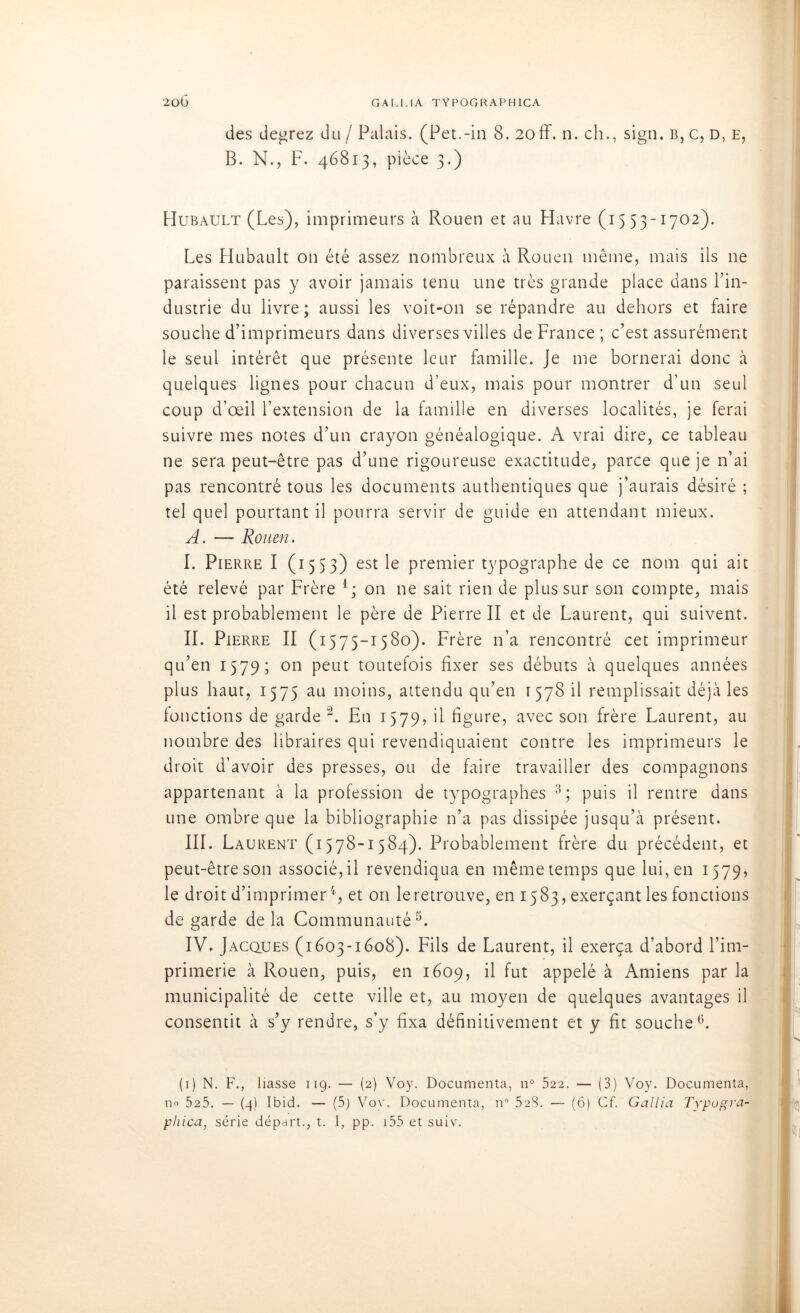 des degrez du / Palais. (Pet.-in 8. 20ff. n. ch., sign. b, c, d, e, B. N., F. 46813, pièce 3.) Hubault (Les), imprimeurs à Rouen et au Havre (1553-1702). Les Hubault on été assez nombreux à Rouen même, mais ils ne paraissent pas y avoir jamais tenu une très grande place dans l’in- dustrie du livre; aussi les voit-on se répandre au dehors et faire souche d’imprimeurs dans diverses villes de France ; c’est assurément le seul intérêt que présente leur famille. Je me bornerai donc à quelques lignes pour chacun d’eux, mais pour montrer d’un seul coup d’œil l’extension de la famille en diverses localités, je ferai suivre mes notes d’un crayon généalogique. A vrai dire, ce tableau ne sera peut-être pas d’une rigoureuse exactitude, parce que je n’ai pas rencontré tous les documents authentiques que j’aurais désiré ; tel quel pourtant il pourra servir de guide en attendant mieux. A. — Rouen. I. Pierre I (1553) est le premier typographe de ce nom qui ait été relevé par Frère 1 ; on ne sait rien de plus sur son compte, mais il est probablement le père de Pierre II et de Laurent, qui suivent. IL Pierre II (1575-1580). Frère n’a rencontré cet imprimeur qu’en 1579; on peut toutefois fixer ses débuts à quelques années plus haut, 1575 au moins, attendu qu’en 1578 il remplissait déjà les fonctions de garde2. En 1579, il figure, avec son frère Laurent, au nombre des libraires qui revendiquaient contre les imprimeurs le droit d’avoir des presses, ou de faire travailler des compagnons appartenant à la profession de typographes 3; puis il rentre dans une ombre que la bibliographie n’a pas dissipée jusqu’à présent. III. Laurent (1578-1584). Probablement frère du précédent, et peut-être son associé, il revendiqua en même temps que lui, en 1579, le droit d’imprimer4, et 011 le retrouve, en 1583, exerçant les fonctions de garde de la Communauté5. IV. Jacques (1603-1608). Fils de Laurent, il exerça d’abord l’im- primerie à Rouen, puis, en 1609, il fut appelé à Amiens par la municipalité de cette ville et, au moyen de quelques avantages il consentit à s’y rendre, s’y fixa définitivement et y fit souche6. (1) N. F., liasse 119. — (2) Voy. Documenta, n° 522. — (3) Voy. Documenta, no 525. — (4) Ibid. — (5) Voy. Documenta, n 523. — (6) Cf. Gallia Typogra- phica, série départ., t. I, pp. 155 et suiv.