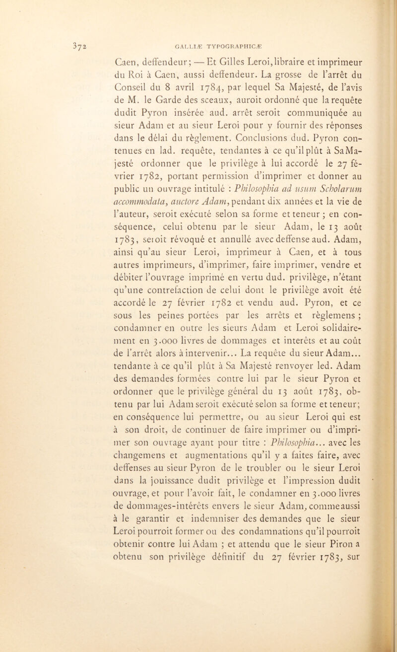 Caen, deffendeur;— lit Gilles Leroi,libraire et imprimeur du Roi à Caen, aussi deffendeur. La grosse de l’arrêt du Conseil du 8 avril 1784, par lequel Sa Majesté, de l’avis de M. le Garde des sceaux, auroit ordonné que la requête dudit Pyron insérée aud. arrêt seroit communiquée au sieur Adam et au sieur Leroi pour y fournir des réponses dans le délai du règlement. Conclusions dud. Pyron con- tenues en lad. requête, tendantes à ce qu’il plût à Sa Ma- jesté ordonner que le privilège à lui accordé le 27 fé- vrier 1782, portant permission d’imprimer et donner au public un ouvrage intitulé : Philosophia ad usum Scholarum accommodata, auctore Adam, pendant dix années et la vie de l’auteur, seroit exécuté selon sa forme et teneur ; en con- séquence, celui obtenu par le sieur Adam, le 13 août 1783, sei oit révoqué et annullé avec deffense aud. Adam, ainsi qu’au sieur Leroi, imprimeur à Caen, et à tous autres imprimeurs, d’imprimer, faire imprimer, vendre et débiter l’ouvrage imprimé en vertu dud. privilège, n’étant qu’une contrefaction de celui dont le privilège avoit été accordé le 27 février 1782 et vendu aud. Pyron, et ce sous les peines portées par les arrêts et règlemens ; condamner en outre les sieurs Adam et Leroi solidaire- ment en 3.000 livres de dommages et intérêts et au coût de l’arrêt alors à intervenir... La requête du sieur Adam... tendante à ce qu’il plût à Sa Majesté renvoyer led. Adam des demandes formées contre lui par le sieur Pyron et ordonner que le privilège général du 13 août 1783, ob- tenu par lui Adam seroit exécuté selon sa forme et teneur; en conséquence lui permettre, ou au sieur Leroi qui est à son droit, de continuer de faire imprimer ou d’impri- mer son ouvrage ayant pour titre : Philosophia... avec les changemens et augmentations qu’il y a faites faire, avec deffenses au sieur Pyron de le troubler ou le sieur Leroi dans la jouissance dudit privilège et l’impression dudit ouvrage, et pour l’avoir fait, le condamner en 3.000 livres de dommages-intérêts envers le sieur Adam, comme aussi à le garantir et indemniser des demandes que le sieur Leroi pourroit former ou des condamnations qu’il pourroit obtenir contre lui Adam ; et attendu que le sieur Piron a obtenu son privilège définitif du 27 février 1783, sur