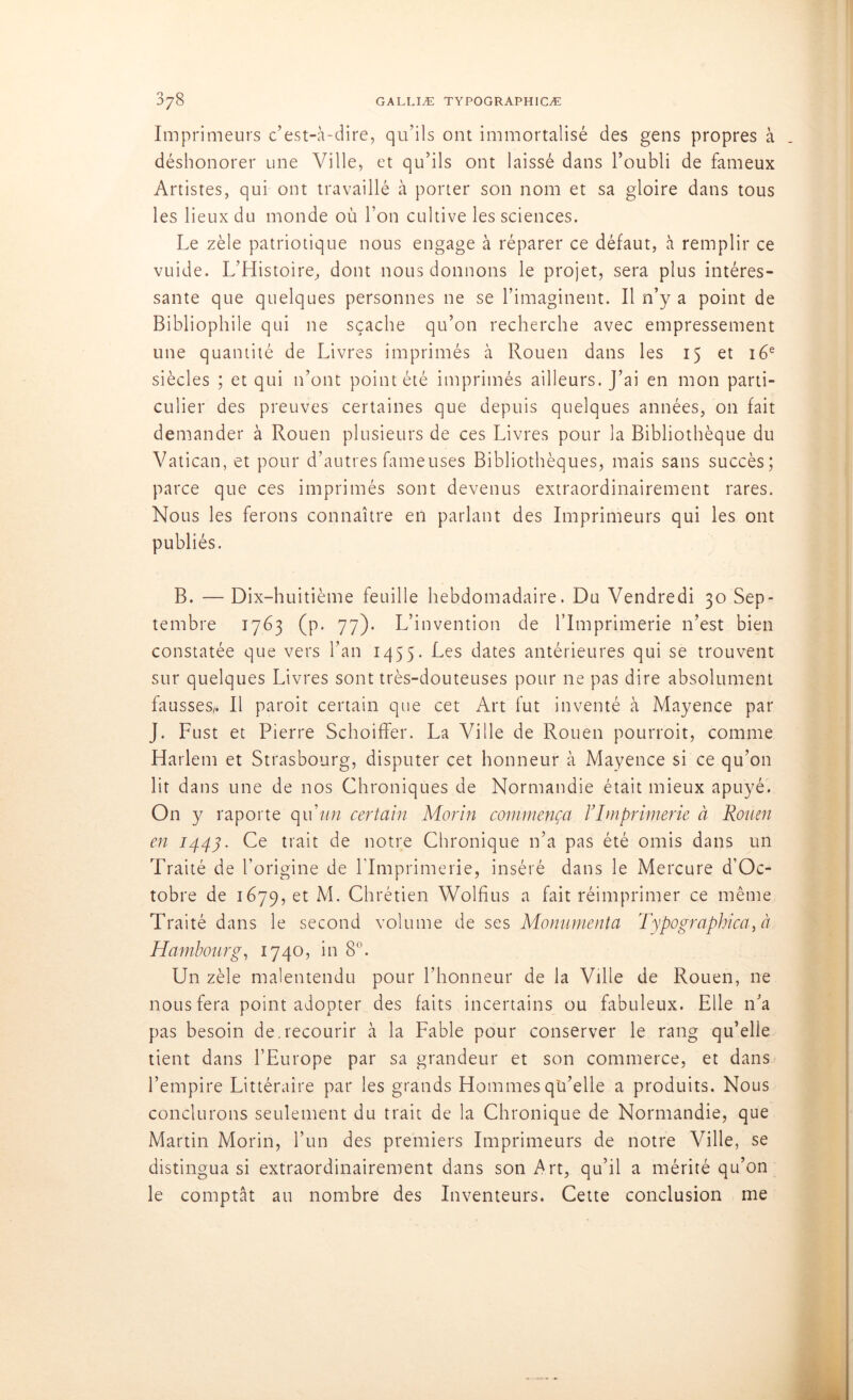 Imprimeurs c’est-à-dire, qu’ils ont immortalisé des gens propres à déshonorer une Ville, et qu’ils ont laissé dans l’oubli de fameux Artistes, qui ont travaillé à porter son nom et sa gloire dans tous les lieux du monde où l’on cultive les sciences. Le zèle patriotique nous engage à réparer ce défaut, à remplir ce vuide. L’Histoire, dont nous donnons le projet, sera plus intéres- sante que quelques personnes ne se l’imaginent. Il n’y a point de Bibliophile qui ne sçache qu’on recherche avec empressement une quantité de Livres imprimés à Rouen dans les 15 et 16e siècles ; et qui n’ont point été imprimés ailleurs. J’ai en mon parti- culier des preuves certaines que depuis quelques années, 011 fait demander à Rouen plusieurs de ces Livres pour la Bibliothèque du Vatican, et pour d’autres fameuses Bibliothèques, mais sans succès; parce que ces imprimés sont devenus extraordinairement rares. Nous les ferons connaître en parlant des Imprimeurs qui les ont publiés. B. — Dix-huitième feuille hebdomadaire. Du Vendredi 30 Sep- tembre 1763 (p. 77). L’invention de l’Imprimerie n’est bien constatée que vers l’an 1455. Les dates antérieures qui se trouvent sur quelques Livres sont très-douteuses pour ne pas dire absolument fausses,» Il paroit certain que cet Art fut inventé à Mayence par J. Fust et Pierre Schoiffer. La Ville de Rouen pourroit, comme Harlem et Strasbourg, disputer cet honneur à Mayence si ce qu’011 lit dans une de nos Chroniques de Normandie était mieux apuyé. On y raporte qu'un certain Morin commença l’Imprimerie à Rouen en 1447. Ce trait de notre Chronique n’a pas été omis dans un Traité de l’origine de l’Imprimerie, inséré dans le Mercure d’Oc- tobre de 1679, et M. Chrétien Wolfius a fait réimprimer ce même Traité dans le second volume de ses Monumenta Typographica, à Hambourg, 1740, in 8°. Un zèle malentendu pour l’honneur de la Ville de Rouen, ne nous fera point adopter des faits incertains ou fabuleux. Elle n’a pas besoin de. recourir à la Fable pour conserver le rang qu’elie tient dans l’Europe par sa grandeur et son commerce, et dans l’empire Littéraire par les grands Hommes qu’elle a produits. Nous conclurons seulement du trait de la Chronique de Normandie, que Martin Morin, l’un des premiers Imprimeurs de notre Ville, se distingua si extraordinairement dans son Art, qu’il a mérité qu’on le comptât au nombre des Inventeurs. Cette conclusion me