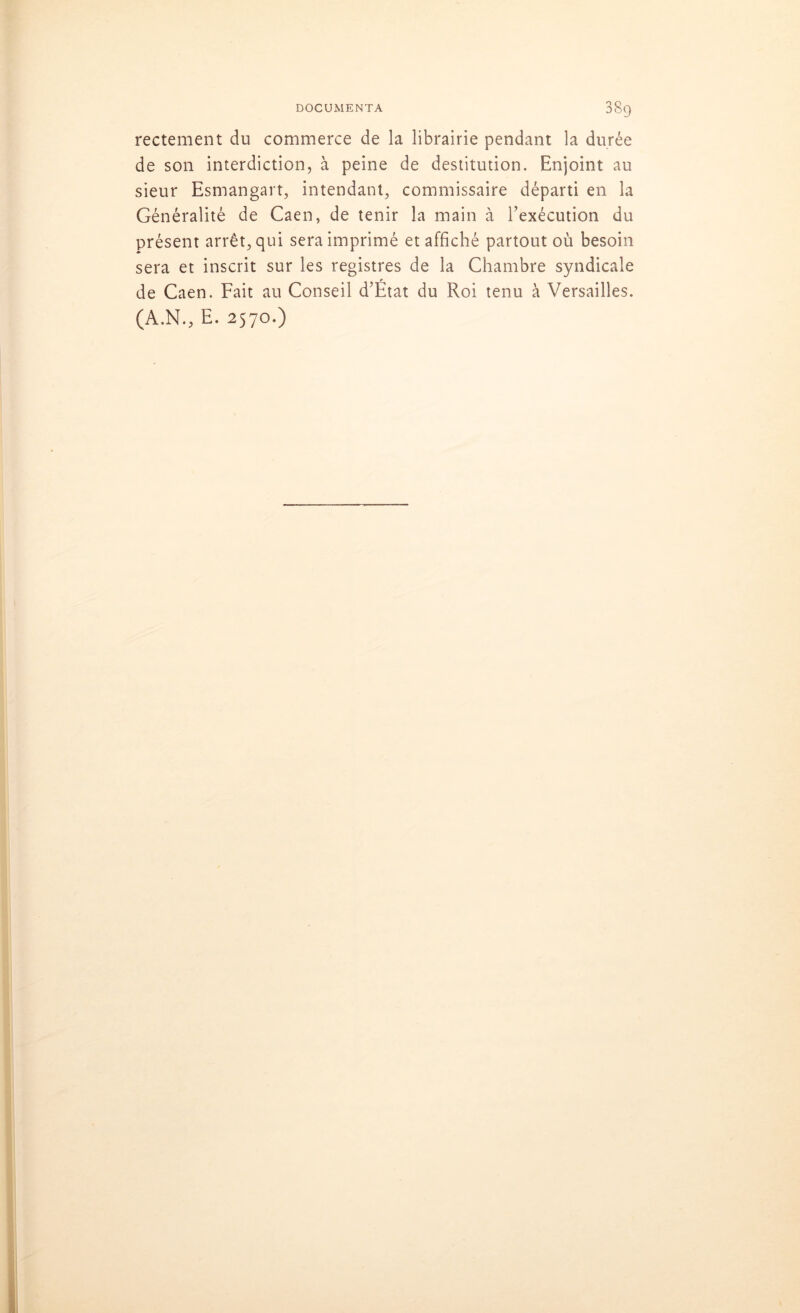 rectement du commerce de la librairie pendant la durée de son interdiction, à peine de destitution. Enjoint au sieur Esmangart, intendant, commissaire départi en la Généralité de Caen, de tenir la main à l’exécution du présent arrêt, qui sera imprimé et affiché partout où besoin sera et inscrit sur les registres de la Chambre syndicale de Caen. Fait au Conseil d’Etat du Roi tenu à Versailles. (A.N., E. 2570.)