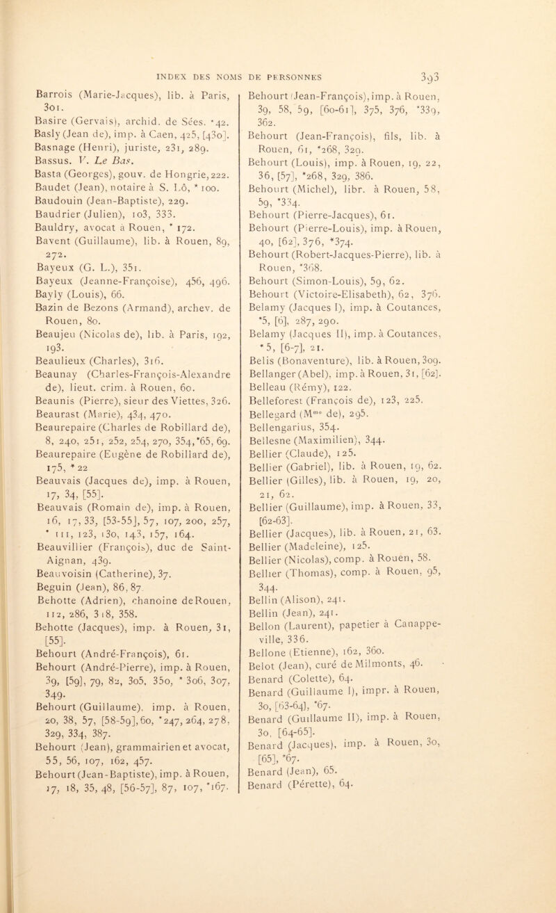 Barrois (Marie-Jacques), lib. à Paris, Soi. Basire (Gervais), archid. de Sées. *42. Basly (Jean de), imp. à Caen, 425, [430]. Basnage (Henri), juriste, 23i, 289. Bassus. V. Le Bas. Basta (Georges), gouv. de Hongrie,222. Baudet (Jean), notaire à S. Lô, * 100. Baudouin (Jean-Baptiste), 22g. Baudrier (Julien), io3, 333. Bauldry, avocat à Rouen, * 172. Bavent (Guillaume), lib. à Rouen, 89, 272. Bayeux (G. L.), 351. Bayeux (Jeanne-Françoise), 456, 496. Bayly (Louis), 66. Bazin de Bezons (Armand), archev. de Rouen, 80. Beaujeu (Nicolas de), lib. à Paris, 192, 193. Beaulieux (Charles), 316. Beaunay (Charles-François-Alexandre de), lieut. crim. à Rouen, 60. Beaunis (Pierre), sieur des Viettes, 326. Beaurast (Marie), 434, 470. Beaurepaire (Charles de Robillard de), 8, 240, 251, 252, 254, 270, 354, *65, 69. Beaurepaire (Eugène de Robillard de), iy5, * 22 Beauvais (Jacques de), imp. à Rouen, 17, 34, [55]. Beauvais (Romain de), imp. à Rouen, 16, 17,33, [53-55], 57, 107,200, 257, * 111, 123, i3o, 143, 157, 164. Beauvillier (François), duc de Saint- Aignan, 439. Beauvoisin (Catherine), 37. Béguin (Jean), 86. 87 Behotte (Adrien), chanoine deRouen, 112, 286, 3 18, 358. Behotte (Jacques), imp. à Rouen, 31, [55]. Behourt (André-François), 61. Behourt (André-Pierre), imp. à Rouen, 3g, [59], 79, 82, 3o5, 35o, * 3o6, 307, 349. Behourt (Guillaume), imp. à Rouen, 20, 38, 57, [58-5g],6o, *247,264,278, 329, 334, 387. Behourt (Jean), grammairien et avocat, 55, 56, 107, 162, 457. Behourt (Jean-Baptiste), imp. à Rouen, 17, 18, 35,48, [56-57], 87, 107, *167. Behourt fJean-François), imp. à Rouen, 39, 58, 59, [60-61], 375, 376, *33q, 362. Behourt (Jean-François), fils, lib. à Rouen, 61, *268, 829. Behourt (Louis), imp. à Rouen, 19, 22, 36, [57], *268, 329, 386. Behourt (Michel), libr. à Rouen, 5 8, 59, *334. Behourt (Pierre-Jacques), 61. Behourt (Pierre-Louis), imp. à Rouen, 4°, [62], 376, *374. Behourt (Robert-Jacques-Pierre), lib. à Rouen, *368. Behourt (Simon-Louis), 5g, 62. Behourt (Victoire-Elisabeth), 62, 376. Belamy (Jacques I), imp. à Coutances, *5, [6], 287, 290. Belamy (Jacques II), imp. à Coutances, *5, [6-7], 21. Belis (Bonaventure), lib. àRouen,3og. Bellanger (Abel), imp. à Rouen, 31, [62]. Belleau (Rémy), 122. Belleforest (François de), 123, 225. Bellegard (Mme de), 295. Bellengarius, 35q. Bellesne (Maximilien), 344. Bellier (Claude), 125. Bellier (Gabriel), lib. à Rouen, 19, 62. Bellier (Gilles), lib. à Rouen, 19, 20, 21, 62. Bellier (Guillaume), imp. à Rouen, 33, [62-63]. Bellier (Jacques), lib. à Rouen, 21, 63. Bellier (Madeleine), 125- Bellier (Nicolas), comp. à Rouen, 58. Bellier (Thomas), comp. à Rouen, g5, 344. Bellin (Alison), 241. Bellin (Jean), 241. Bellon (Laurent), papetier à Canappe- vilie, 336. Bellone (Etienne), 162, 36o. Belot (Jean), curé deMilmonts, 46. Bénard (Colette), 64. Bénard (Guillaume I), impr. à Rouen, 3o, [63-64], *67. Bénard (Guillaume II), imp. à Rouen, 3o, [64-65]. Bénard (Jacques), imp. à Rouen, 3o, [65], *67. Bénard (Jean), 65. Bénard (Pérette), 64.