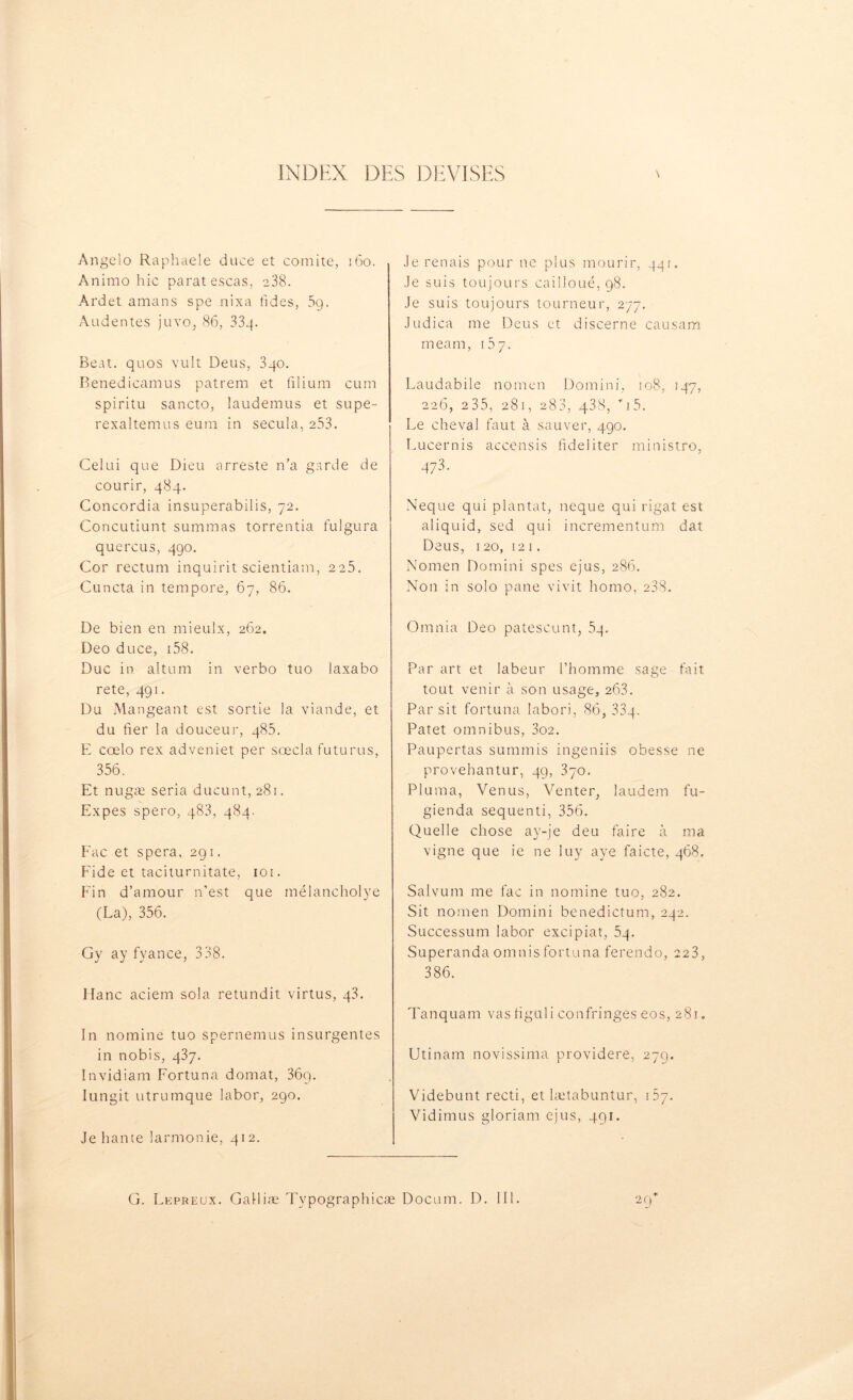 Angelo Raphaële duce et comité, 160. Animo hic parat escas, 238. Ardet amans spe nixa fides, 5g. Audentes juvo, 86, 33g. Beat, quos vult Deus, 3qo. Benedicamus patrem et filium cum spiritu sancto, laudemus et supe- rexaltemus eura in secula, 253. Celui que Dieu arreste n’a garde de courir, 484. Concordia insuperabilis, 72. Concutiunt summas torrentia fulgura quercus, 490. Cor rectum inquirit scientiam, 225. Cuncta in tempore, 67, 86. De bien en mieulx, 262. Deo duce, 158. Duc in altum in verbo tuo laxabo rete, 491. Du Mangeant est sortie la viande, et du fier la douceur, 485. E cœlo rex adveniet per sœcla futurus, 356. Et n ugæ séria ducunt, 28r. Expes spero, 483, 484. Fac et spera, 291. Eide et taciturnitate, 101. Fin d’amour n'est que mélancholye (La), 356. Gy ay fyance, 338. liane aciem sola retundit virtus, g3. In nomine tuo spernemus insurgentes in nobis, 437. Invidiam Fortuna domat, 36q. Iungit utrumque labor, 290. Je hante larmonie, 412. Je renais pour ne plus mourir, 44t. Je suis toujours cailloué, 98. Je suis toujours tourneur, 277. Judica me Deus et discerne causam meam, 167. Laudabile nomen Domini, 108, 147, 226, 235, 281, 288, 4.38, *i5. Le cheval faut à sauver, 490. Lucernis accensis fideliter ministro, 473. Neque qui plantât, neque qui rigat est aliquid, sed qui incrementum dat Deus, 120, 12 1. Nomen Domini spes ejus, 286. Non in solo pane vivit homo, 238. Omnia Deo patescunt, 54. Par art et labeur l’homme sage fait tout venir à son usage, 263. Par sit fortuna labori, 86, 33g. Patet omnibus, 3o2. Paupertas summis ingeniis obesse ne provehantur, 49, 370. Pluma, Venus, Venter, laudem fu- gienda sequenti, 356. Quelle chose a y-je deu faire à ma vigne que ie ne luy aye faicte, 468. Salvum me fac in nomine tuo, 282. Sit nomen Domini benedictum, 242. Successum labor excipiat, 5g. Superanda omnis fortuna ferendo, 223, 386. Tanquam vas figuli confringes eos, 281. Utinam novissima providere, 279. Videbunt recti, et lætabuntur, t5y. Vidimus gloriam ejus, 491. G. Lepreux. Galliæ Typographicæ Docum. D. 111.