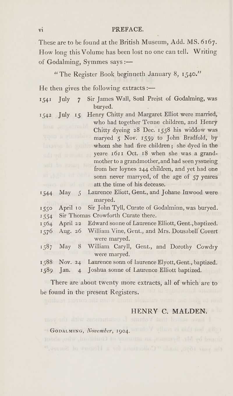 These are to be found at the British Museum, Add. MS. 6167. How long this Volume has been lost no one can tell. Writing of Godalming, Symmes says :— “The Register Book beginneth January 8, 1540.” He then gives the following extracts :— 1541 July 7 Sir James Wall, Soul Prejst of Godalming, was buryed. 1542 July 15 Henry Chitty and Margaret Elliot were married, who had together Tenne children, and Henry Chitty dyeing 28 Dec. 1558 his widdow was maryed 5 Nov. 1559 to John Bradfold, by whom she had five children; she dyed in the yeare 1611 Oct. 18 when she was a grand- mother to a grandmother, and had seen yssueing from her loynes 244 children, and yet had one sonn never marryed, of the age of 57 yeares att the time of his decease. 1544 May 5 Laurence Eliott, Gent.,and Johane Inwood were | maryed. 1550 April 1o Sir John Tyll, Curate of Godalminn, was buryed. 1554 Sir Thomas Crowforth Curate there. 1564 April 22 Edward sonne of Laurence Elliott, Gent., baptized. 1576 Aug. 26 William Vine, Gent., and Mrs. Dousabell Covert were maryed. 1587 May 8 William Caryll, Gent., and Dorothy Cowdry were maryed. 1588 Nov. 24 Laurence sonn of laurence Elyott, Gent., baptized. 158g Jan. 4 Joshua sonne of Laurence Elliott baptized. There are about twenty more extracts, all of which are to be found in the present Registers. HENRY C. MALDEN. GopatminG, November, 1904.