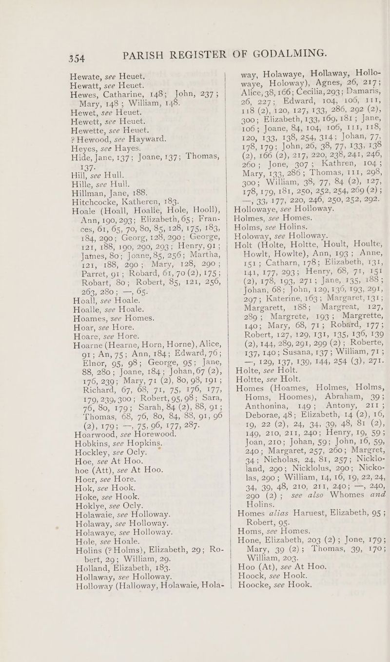 Hewate, see Heuet. Hewatt, see Heuet. Hewes, Catharine, 148; John, 237; Mary, 148; William, 148. Hewet, see Heuet. Hewett, see Heuet. Hewette, see Heuet. 2? Hewood, see Hayward. Heyes, see Hayes. Hide, Jane, 137; Joane, 137; Thomas, 197. Hill, see Hull. Hille, see Hull. Hillman, Jane, 188. Hitchcocke, Katheren, 183. ces, 61, 65, 70, 80, 85, 128, 175, 183, 184, 290; Georg, 128, 290; George, 121, 188, 190, 290, 203; Henry, 91; James, 80; Joane, 85, 256; Martha, 121, 188, 290; Mary, 128, 290; Parret, 91; Robard, 61, 70 (2), 175; 263, 280; —, 65. Hoall, see Hoale. Hoalle, see Hoale. Hoames, see Homes. Hoar, see Hore. Hoare, see Hore. Hoarne (Hearne, Horn, Horne), Alice, 91; An, 75; Ann, 184; Edward, 76 ; Elnor, 95, 98; George, 95; Jane, 88, 280; Joane, 184; Johan, 67 (2), 176, 239; Mary, 71 (2), 80, 98, 191 ; Richard, 67, 68, 71, 75, 176, 177, 179, 239, 300; Robert, 95,98; Sara, 76, 80, 179; Sarah, 84 (2), 88, 91; Thomas, 68, 76, 80, 84, 88, g1, 96 (25199 «195, 0072779287. Hoarwood, see Horewood. Hobkins, see Hopkins. Hockley, see Ocly. * Hoe, see At Hoo. hoe (Att), see At Hoo. Hoer, see Hore. Hok, see Hook. Hoke, see Hook. Hoklye, see Ocly. Holawaie, see Holloway. Holaway, see Holloway. Holawaye, see Holloway. Hole, see Hoale. Holins (? Holms), Elizabeth, 29; Ro- bert, 29; William, 29. Holland, Elizabeth, 183. Hollaway, see Holloway. Holloway (Halloway, Holawaie, Hola- \ way, Holawaye, Hollaway, Hollo- waye, Holoway), Agnes, 26, 217; Alice, 38, 166; Cecilia, 293; Damaris, 26, 227; Edward, 104, 106, 111, 118 (2), 120, 127, 133, 286, 292 (2), 300; Elizabeth, 133, 169,181; Jane, 106; Joane, 84, 104, 106, IIT, 118, 120, 133, 138, 254, 314; Johan, 77, 178, 179; John, 26, 38, 77, 133, 138 (2), 166 (2), 217, 220, 238, 241, 246, 260; Jone, 307; Kathren, 104 ; Mary, 133, 286; Thomas, 111, 208, 300; William, 38, 77, 84 (2), 127, 178, 179, 181, 250, 252, 254, 209 (2); —, 33, 177, 220, 246, 250, 252, 292. Hollowaye, see Holloway. Holmes, see Homes. Holms, see Holins. Holoway, see Holloway. Holt (Holte, Holtte, Hoult, Houlte, Howlt, Howlte), Ann, 193; Anne, 151; Catharn, 178; Elizabeth, 131, 141, 177, 293; Henry, 68, 71, 151 (2), 178, 193, 271; Jane, 135, 188 ; Johan, 68; John, 129, 136, 193, 291, 297; Katerine, 163; Margaret, 131; Margarett, 188; Margreat, 127, 289; Margrete, 193; Margrette, 140; Mary, 68, 71; Robard, 177; Robert, 127, 129, 131, 135, 136, 139 (2), 144, 289, 291, 299 (2); Roberte, 137, 140; Susana, 137; William, 71 ; —, 129, 137, 139, 144, 254 (3), 271. Holte, see Holt. Holtte, see Holt. Homes (Hoames, Holmes, Holms, Homs, Hoomes), Abraham, 39; Anthonina, 149; Antony, 211 ; Deborae, 48; Elizabeth, 14 (2), 16, 19, 22 (2), 24, 34, 39, 48, 81 (2), 149, 210, 211, 240; Henry, 19, 59; Joan, 210; Johan, 59; John, 16, 59, 240; Margaret, 257, 260; Margret, 34; Nicholas, 24, 81, 257; Nicklo- land, 290; Nicklolus, 290; Nicko- las, 290; William, 14, 16, 19, 22, 24, 34, 39, 48, 210, 211, 240; —, 240, 290 (2); see also Whomes and Holins. Homes alias Haruest, Elizabeth, 95 ; Robert, 95. Hone, Elizabeth, 203 (2); Jone, 179; Mary, 39 (2); Thomas, 39, 170; William, 203. Hoo (At), see At Hoo. Hoock, see Hook. Hoocke, see Hook.