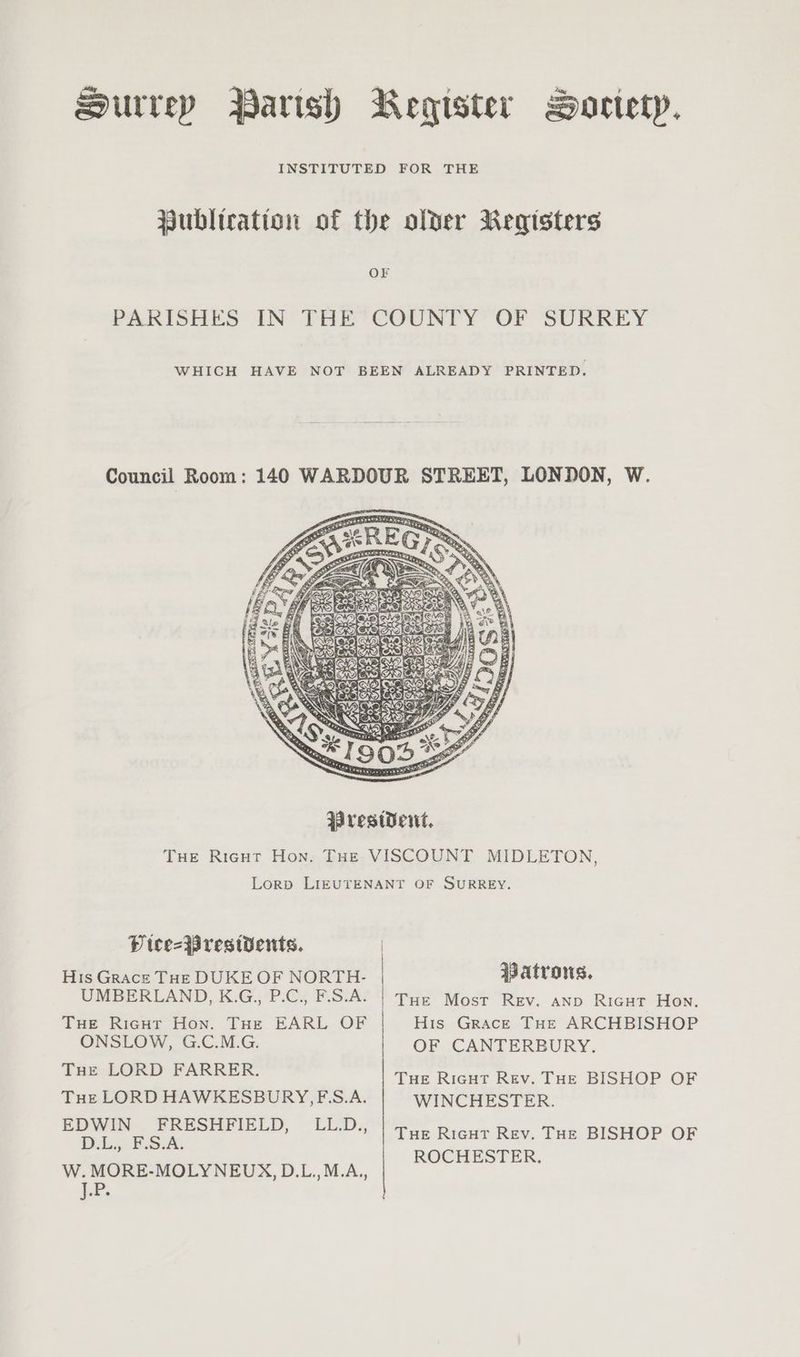 Surrep Parish Register BHoctetyp. INSTITUTED FOR THE Publication of the older Registers PARISHES IN THE’ COUNTY OF SURREY WHICH HAVE NOT BEEN ALREADY PRINTED. Council Room: 140 WARDOUR STREET, LONDON, Ww. x “Be Seesiec WreswWet. THe Ricgut Hon. THe VISCOUNT MIDLETON, Lorp LIEUTENANT OF SURREY. DP tee=Brestdents. Hts Grace Tuk DUKE OF NORTH- Patrons. UMBERLAND, K.G.,, P.C., F.S.A. | Tue Most Rev. anp Ricut Hon. THE Rigut Hon. THe EARL OF His Grace THe ARCHBISHOP ONSLOW, G.C.M.G. OF CANTERBURY. Tue LORD FARRER. Tue Ricut Rev. THE BISHOP OF Tue LORD HAWKESBURY, F.S.A. WINCHESTER. EDWIN FRESHFIELD, LL.D., Tue Rieut Rev. THe BISHOP OF D.i7 PSA. ROCHESTER. W. MORE-MOLYNEUX, D.L.,M.A., LP. ~
