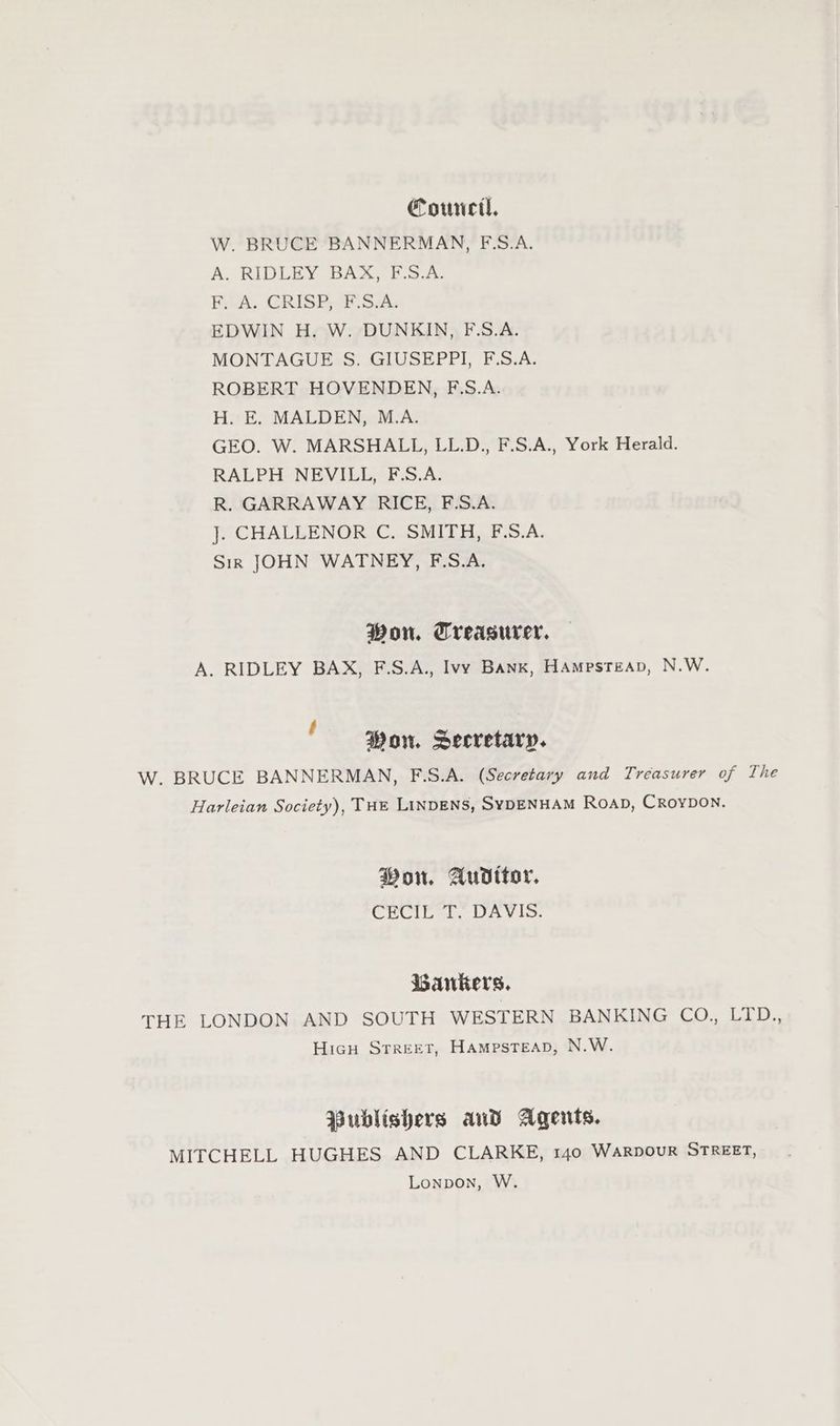 Counc, W. BRUCE BANNERMAN, E.S.A. A. RIDLEY BAX, F.S.A. F. A. CRISP, F.S.A. EDWIN H. W. DUNKIN, F.S.A. MONTAGUE S. GIUSEPPI, F.S.A. ROBERT HOVENDEN, F.S.A. H. E. MALDEN, M.A. GEO. W. MARSHALL, LL.D., F.S.A., York Herald. RALPH NEVILL, F.S.A. R. GARRAWAY RICE, F.S.A. ]. CHALLENOR C. SMITH, F.S.A. Sir JOHN WATNEY, F.S.A. Won. Treasurer, A. RIDLEY BAX, F.S.A., Ivy Bank, HAmpsteAp, N.W. ; Won. Secretary. W. BRUCE BANNERMAN, F.S.A. (Secretary and Treasurer of The Harleian Society), THE LINDENS, SYDENHAM Roap, Croypon. Won. Audttor. CROIE TL’ DAVIS. Bankers. THE LONDON AND SOUTH WESTERN BANKING CO., LTD., Hicu Street, HAmpsTeAD, N.W. Publishers and Agents. MITCHELL HUGHES AND CLARKE, 140 WARDOUR STREET, Lonpon, W.