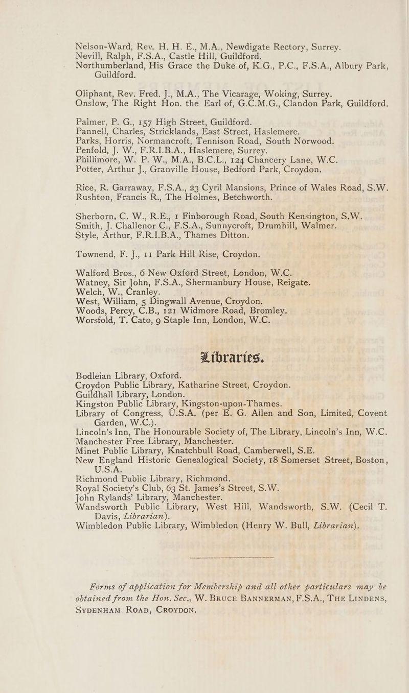 Nelson-Ward, Rev. H. H. E., M.A., Newdigate Rectory, Surrey. Nevill, Ralph, F.S.A., Castle Hill, Guildford. Northumberland, His Grace the Duke of, K.G., P.C., F.S.A., Albury Park, Guildford. Oliphant, Rev. Fred. J., M.A., The Vicarage, Woking, Surrey. Onslow, The Right Hon. the Earl of, G.C.M.G., Clandon Park, Guildford. Palmer, P. G., 157 High Street, Guildford. Pannell, Charles, Stricklands, East Street, Haslemere. Parks, Horris, Normancroft, Tennison Road, South Norwood. Penfold, J. W., F.R.I.B.A., Haslemere, Surrey. Phillimore, W. P. W., M.A., B.C.L., 124 Chancery Lane, W.C. Potter, Arthur J., Granville House, Bedford Park, Croydon. Rice, R. Garraway, F.S.A., 23 Cyril Mansions, Prince of Wales Road, S.W. Rushton, Francis R., The Holmes, Betchworth. Sherborn, C. W., R.E., 1 Finborough Road, South Kensington, S.W. Smith, J. Challenor C., F.S.A., Sunnyeroft, Drumhill, Walmer. Style, Arthur, F.R.I.B.A., Thames Ditton. Townend, F. J., 11 Park Hill Rise, Croydon. Walford Bros., 6 New Oxford Street, London, W.C. Watney, Sir John, F.S.A., Shermanbury House, Reigate. Welch, W., Cranley. West, William, 5 Dingwall Avenue, Croydon. Woods, Percy, C.B., 121 Widmore Road, Bromley. Worsfold, T. Cato, 9 Staple Inn, London, W.C. Pitbraries. Bodleian Library, Oxford. Croydon Public Library, Katharine Street, Croydon. Guildhall Library, London. Kingston Public Library, Kingston-upon-Thames. Library of Congress, U.S.A, (per E. G. Allen and Son, Limited, Covent Garden, W.C.). Lincoln’s Inn, The Honourable Society of, The Library, Lincoln’s Inn, W.C. Manchester Free Library, Manchester. Minet Public Library, Knatchbull Road, Camberwell, S.E. New England Historic Genealogical Society, 18 Somerset Street, Boston, U.S.A. Richmond Public Library, Richmond. Royal Society’s Club, 63 St. James’s Street, S.W. John Rylands’ Library, Manchester. Wandsworth Public Library, West Hill, Wandsworth, S.W. (Cecil T. Davis, Librarian), Wimbledon Public Library, Wimbledon (Henry W. Bull, Librarian). Forms of application for Membership and all other particulars may be obtained from the Hon. Sec., W. BRUCE BANNERMAN, F.S.A., THE LINDENS, SYDENHAM ROAD, CROYDON.