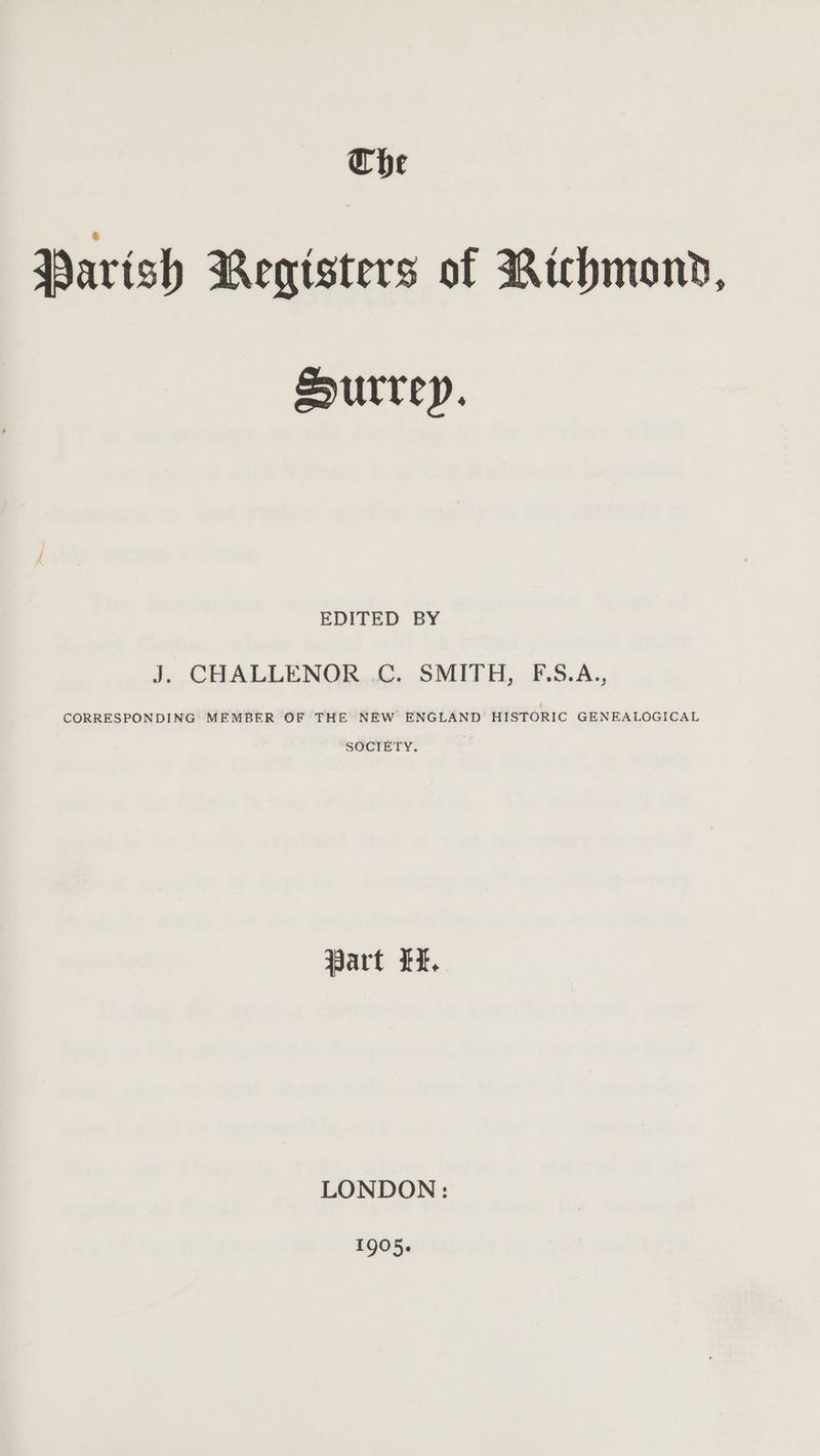 Che Parish Registers of Richmond, Surrey. EDITED BY J. CHALLENOR .C. SMITH, F.S.A., CORRESPONDING MEMBER OF THE NEW ENGLAND HISTORIC GENEALOGICAL SOCIETY. Part LF, LONDON: 1905.