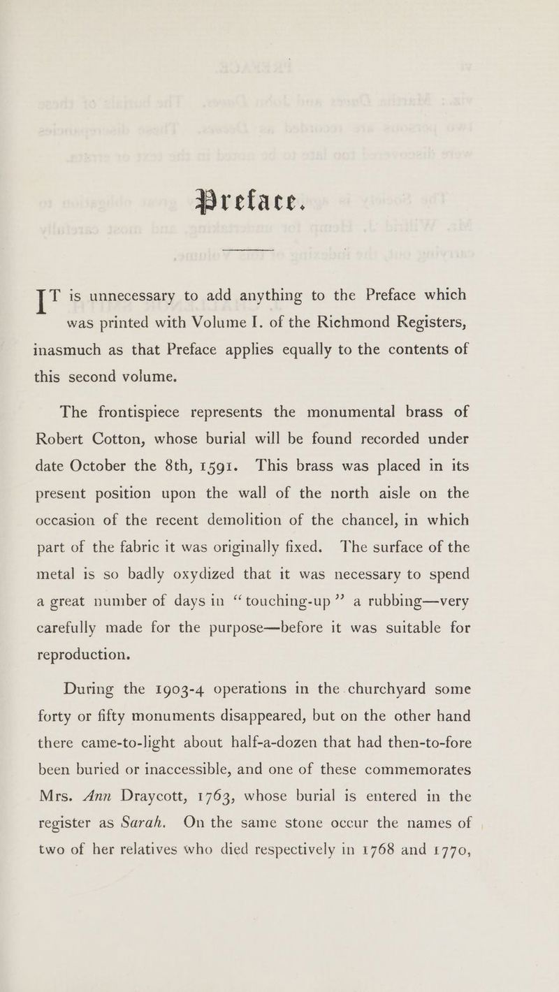 Wreface. te is unnecessary to add anything to the Preface which was printed with Volume I. of the Richmond Registers, inasmuch as that Preface applies equally to the contents of this second volume. The frontispiece represents the monumental brass of Robert Cotton, whose burial will be found recorded under date October the 8th, 1591. This brass was placed in its present position upon the wall of the north aisle on the occasion of the recent demolition of the chancel, in which part of the fabric it was originally fixed. The surface of the metal is so badly oxydized that it was necessary to spend a great number of days in “ touching-up ” a rubbing—very carefully made for the purpose—before it was suitable for reproduction. During the 1903-4 operations in the churchyard some forty or fifty monuments disappeared, but on the other hand there came-to-light about half-a-dozen that had then-to-fore been buried or inaccessible, and one of these commemorates Mrs. Ann Draycott, 1763, whose burial is entered in the register as Sarah. On the same stone occur the names of | two of her relatives who died respectively in 1768 and £770,
