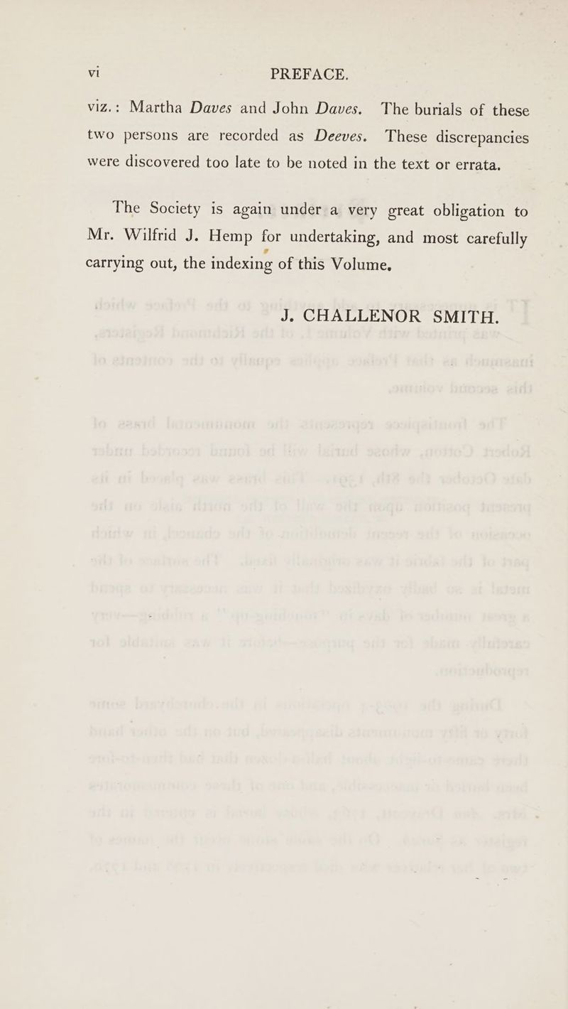 viz.: Martha Daves and John Daves. The burials of these two persons are recorded as Deeves. These discrepancies were discovered too late to be noted in the text or errata. The Society is again under a very great obligation to Mr. Wilfrid J. Hemp for undertaking, and most carefully carrying out, the indexing of this Volume. J. CHALLENOR SMITH.