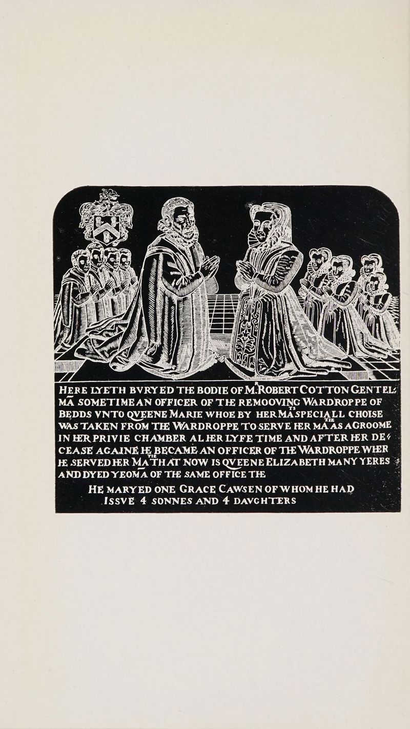 (GF => ik HERE LYETH BVRYED TE BODIE OF M-ROBERT COTTON GENTEL: MA SOMETIMEAN OFFICER OF TH REMOOVING WARDROPPE OF BEDDS YNTO QVEENE MARIE WHOE BY HERMASPECIALL CHOISE _WAS TAKEN FROM TE WARDROPPE TOSERVE FER MAAS AGROOME | o IN EER PRIVIE CHAMBER AL IER LYFE TIME AND AFTER EER DE? '- CEASE AGAINE Hi BECAME AN OFFICER OF TH: WARDROPPE.WEER HE SERVED HER Ma THAT NOW IS QVEENE ELIZABETH MANY YERES : $ AND DYED YEOMA OF THE SAME OFFICE THE: HE MARYED ONE GRACE CAWSEN OF WHOM HE HAD