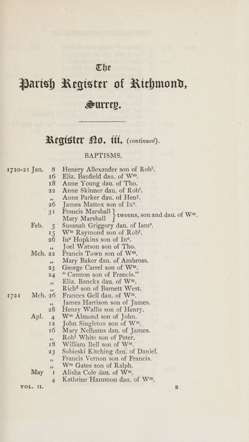 The Parish Register of Rtehbmony, Surrey. Begister N20. tl. (continued). BAPTISMS. 1720-21 Jan. 8 Henery Allexander son of Rob‘. 16 Eliz. Banfield dau. of W™. 18 Anne Young dau. of Tho. 22 Anne Skinner dau. of Rob. » Anne Parker dau. of HenyY, 26 James Mattox son of In°. 3t Mae il” 1 tweens, son and dau. of W™. Feb. 5 Susanah Griggory dau. of Iam’. 15 W™ Raymond son of Rob*, 26 In® Hopkins son of In°. », Joel Watson son of Tho. Mch. 22 Francis Town son of W™. »» Mary Baker dau. of Ambross. 23 George Carrel son of W™. 24 ‘Cannon son of Francis.” » Eliz. Bancks dau. of W™. » Rich* son of Barnett West. 1721 Mch. 26 Frances Gell dau. of W™. », James Harrison son of James. 28 Henry Wallis son of Henry. Apl. 4 W Almond son of John. 12 John Singleton son of W™. 16 Mary Nelhams dau. of James. » Robt White son of Peter. 18 William Bell son of W™. 23 Sobieski Kitching dau. of Daniel. » Francis Vernon son of Francis. », W® Gates son of Ralph. May 1: Alisha Cole dau. of W™, 4 Kathrine Hammon dau. of W™.