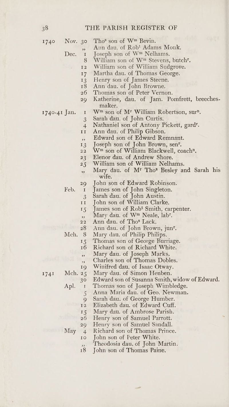 1740 Nov Dec 1740-41 Jan. Feb. Mch. 1741 Mch. Apl. May Tho’ son of W™ Bevin. Ann dau. of Robt Adams Monk. Joseph son of W™ Nelhams. William son of W™ Stevens, butch’. William son of William Sudgrove. Martha dau. of Thomas George. Henry son of James Steene. Ann dau. of John Browne. Thomas son of Peter Vernon. Katherine, dau. of Jam. Pomfrett, breeches- maker. W™ son of M’ William Robertson, sur. Sarah dau. of John Curtis. Nathaniel son of Antony Pickett, gard. Ann dau. of Philip Gibson. Edward son of Edward Remnant. Joseph son of John Brown, sen’. W® son of William Blackwell, coach. Elenor dau. of Andrew Shore. William son of William Nelhams. Mary dau. of M*™ Tho® Besley and Sarah his wife. John son of Edward Robinson. James son of John Singleton. Sarah dau. of John Austin. John son of William Clarke. James son of Robt Smith, carpenter. Mary dau. of W™ Neale, lab’. Ann dau. of ThoS Lack. Ann dau. of John Brown, jun’. Mary dau. of Philip Philips. Thomas son of George Burriage. Richard son of Richard White. Mary dau. of Joseph Marks. Charles son of Thomas Dobles. Winifred dau. of Isaac Otway. Mary dau. of Simon Henben. Edward son of Susanna Smith, widow of Edward. Thomas son of Joseph Wimbledge. Anna Maria dau. of Geo. Newman. Sarah dau. of George Humber. Elizabeth dau. of Edward Cuff. Mary dau. of Ambrose Parish. Henry son of Samuel Parrott. Henry son of Samuel Sandall. Richard son of Thomas Prince. John son of Peter White. Theodosia dau. of John Martin. John son of Thomas Paine.