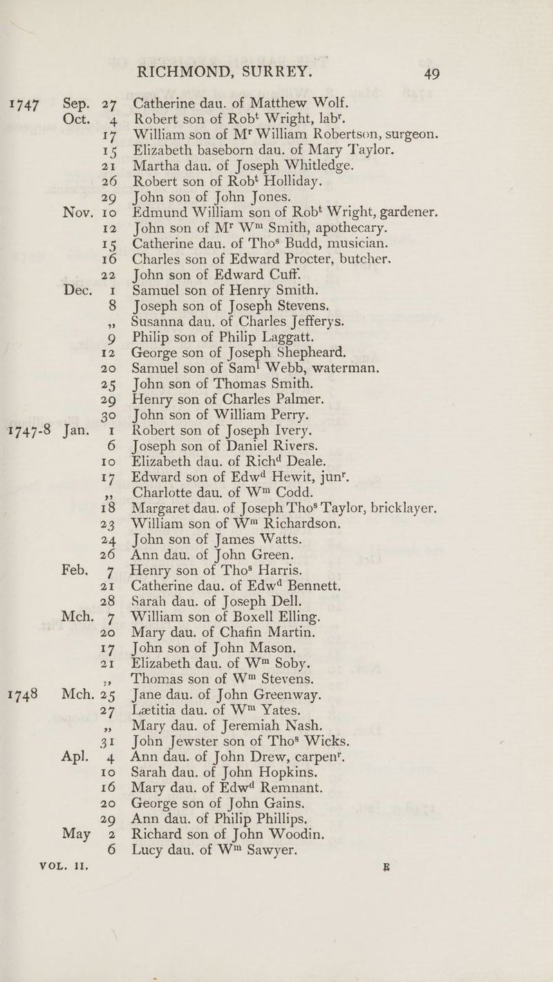 1747 Sep. Oct. Nov. Dec. 1748 Feb. Mch. Apl. RICHMOND, SURREY. 49 Catherine dau. of Matthew Wolf. Robert son of Robt Wright, labt. William son of M* William Robertson, surgeon. Elizabeth baseborn dan. of Mary Taylor. Martha dau. of Joseph Whitledge. Robert son of Robt Holliday. John son of John Jones. Edmund William son of Robt Wright, gardener. John son of Mt W™ Smith, apothecary. Catherine dau. of Tho’ Budd, musician. Charles son of Edward Procter, butcher. John son of Edward Cuff. Samuel son of Henry Smith. Joseph son of Joseph Stevens. Susanna dau. of Charles Jefferys. Philip son of Philip Laggatt. George son of Joseph Shepheard. Samuel son of Sam! Webb, waterman. John son of Thomas Smith. Henry son of Charles Palmer. John son of William Perry. Robert son of Joseph Ivery. Joseph son of Daniel Rivers. Elizabeth dau. of Richt Deale. Edward son of Edw Hewit, jun’. Charlotte dau. of W™ Codd. Margaret dau. of Joseph Tho Taylor, bricklayer. William son of W™ Richardson, John son of James Watts. Ann dau. of John Green. Henry son of Tho’ Harris. Catherine dau. of Edw® Bennett. Sarah dau. of Joseph Dell. William son of Boxell Elling. Mary dau. of Chafin Martin. John son of John Mason. Elizabeth dau. of W™ Soby. Thomas son of W™ Stevens. Jane dau. of John Greenway. Letitia dau. of W™ Yates. Mary dau. of Jeremiah Nash. John Jewster son of Tho* Wicks. Ann dau. of John Drew, carpen’. Sarah dau. of John Hopkins. Mary dau. of Edw Remnant. George son of John Gains. Ann dau. of Philip Phillips. Richard son of John Woodin. Lucy dau. of W™ Sawyer.