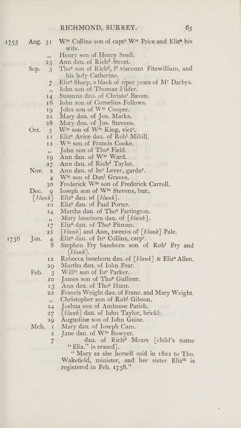1756 Ot... £4 Nov. 2 De... 1G [ Alank | EO Jan. 4 Feb. 3 Mch. 1 RICHMOND, SURREY. 63 wife. Henry son of Henry Snell. Ann dau. of Rich® Street. Tho’ son of Rich4, 1¢ viscount Fitzwilliam, and his lady Catherine. Eliz® Sharp, a black of riper years of M* Darbys. Tohn son of Thomas Filder. Susanna dau. of Christo Baven. Iohn son of Cornelius Follows. John son of W™ Cooper. Mary dau. of Jos. Marks. Mary dau. of Jos. Stevens. W™ son of W™ King, vict. Eliz® Avice dau. of Robt Mihill. W™ son of Francis Cooke. John son of ThoS Field. Ann dau. of W™ Ward. Ann dau. of Rich Taylor, Ann dau. of In° Lever, gardn’. W™ son of Dan! Graves. Frederick W™ son of Frederick Carroll. Ioseph son of W™ Stevens, but:. Eliz* dau. of [lank]. Eliz? dau. of Paul Porter. Martha dau. of Tho® Partington. Mary baseborn dau. of [b/ank}. Ehiz® dau. of Tho’ Pitman. [Z/ank| and Ann, tweens of [L/ank] Pale. Eliz* dau. of In° Collins, carp. Stephen Fry baseborn son of Rob’ Fry and [dlank}. Rebecca baseborn dau. of [blank] &amp; Eliz* Allen. Martha dau. of Iohn Fear. Will™ son of In° Parker. James son of Tho® Gulliver. Ann dau. of Tho’ Hunt. Francis Weight dau. of Franc. and Mary Weight. Christopher son of Robt Gibson, Joshua son of Ambrose Parish. [¢/ank}| dau. of Iohn Taylor, brickl:. Augustine son of Iohn Guise. Mary dau. of Ioseph Cam. Jane dau. of W™ Bowyer. dau. of Rich? Mears [child’s name “Eliz.” is erased]. “Mary as she herself said in 1802 to Tho. Wakefield, minister, and her sister Elizth is registered in Feb, 1758.”