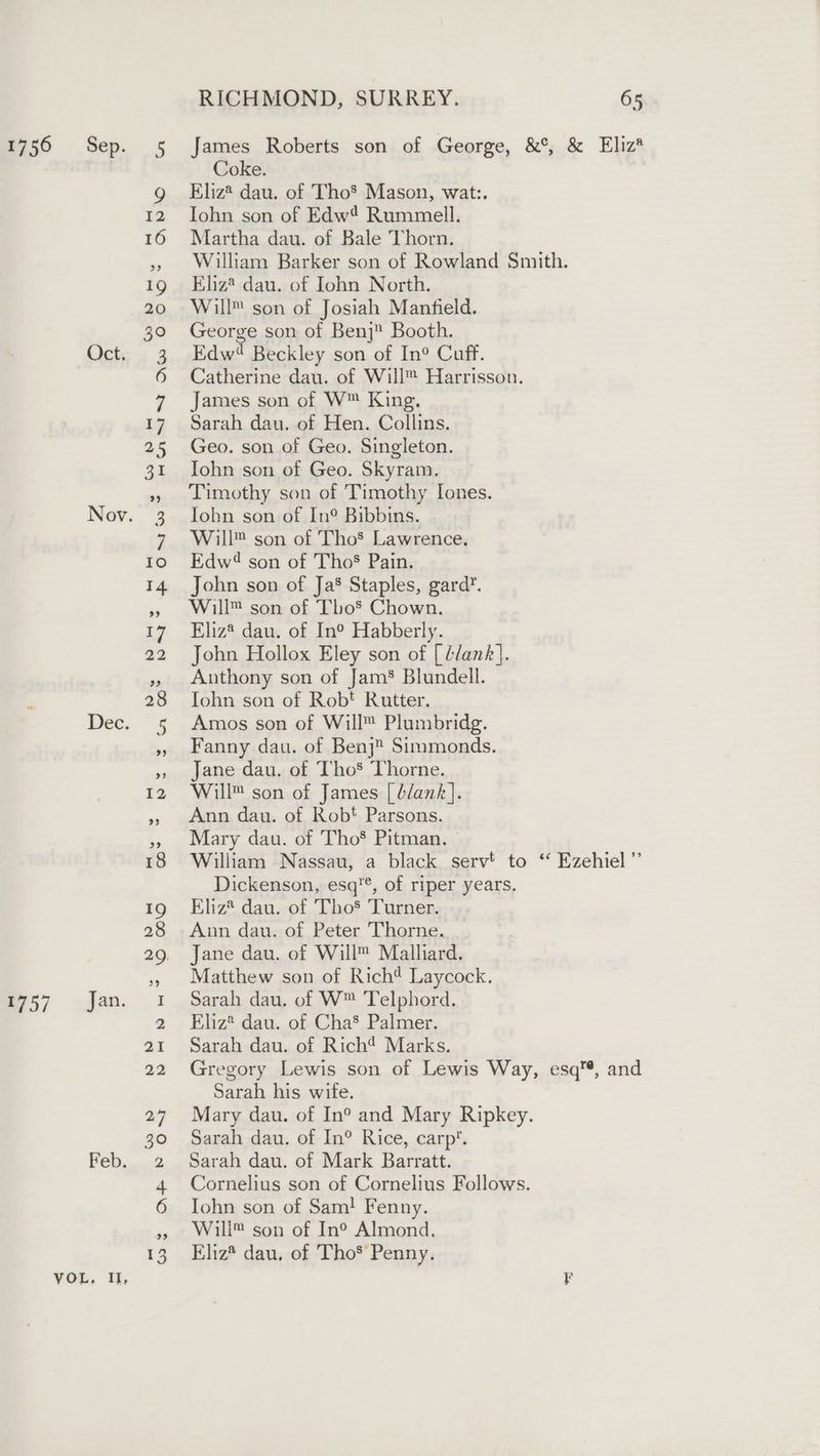 1756 Sep. 5 James Roberts son of George, &amp;°, &amp; Eliz*® Coke. g Eliz® dau. of Tho’ Mason, wat:. 12 Iohn son of Edw? Rummell. 16 Martha dau. of Bale Thorn. » William Barker son of Rowland Smith. 19 Eliz® dau. of John North. 20 Will™ son of Josiah Manfield. 30 George son of Benj Booth. Oct. 3 Edw? Beckley son of In® Cuff. 6 Catherine dau. of Will™ Harrisson. 7 James son of W™ King. 17 Sarah dau. of Hen. Collins. 25 Geo. son of Geo. Singleton. 31 Iohn son of Geo. Skyram. », Timothy son of Timothy Iones. Nov. 3 John son of In®° Bibbins. 7 Will™ son of Tho’ Lawrence. 10 Edw? son of ThoS Pain. 14 John son of Ja’ Staples, gard’. » Will™ son of Tho® Chown. 17 Eliz® dau. of In° Habberly. 22 John Hollox Eley son of [ G/ank]. » Anthony son of Jam® Blundell. 28 John son of Rob! Rutter. Dec. 5 Amos son of Will™ Plumbridg. », Fanny dau. of Benj” Simmonds. », Jane dau. of Tho* Thorne. 12 Will™ son of James [ b/ank]. » Ann dau. of Rob! Parsons. »» Mary dau. of Tho® Pitman. — 18 William Nassau, a black serv’ to ‘* Ezehiel’”’ Dickenson, esq'®, of riper years. 19 Eliz® dau. of Tho’ Turner. 28 Ann dau. of Peter Thorne. 29. Jane dau. of Will™ Mallard. 55 Matthew son of Rich? Laycock. 1757 Jan. 1 Sarah dau. of W™ Telphord. 2 Eliz* dau. of Cha’ Palmer. 21 Sarah dau. of Rich? Marks. 22 Gregory Lewis son of Lewis Way, esq’, and Sarah his wife. 27 Mary dau. of In° and Mary Ripkey. 30 Sarah dau. of In® Rice, carp. Feb. 2 Sarah dau. of Mark Barratt. 4 Cornelius son of Cornelius Follows. 6 Iohn son of Sam! Fenny. » Wili™ son of In® Almond, 13 Eliz dau, of Tho® Penny. VOL, Il, F