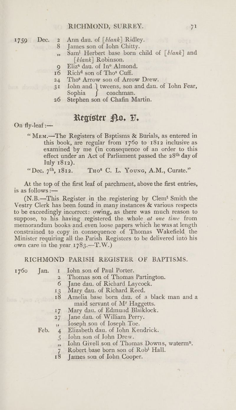 1759 «Dec. 2 Ann dau. of [blank] Ridley. 8 James son of Iohn Chitty. , sam! Herbert base born child of [b/ank] and [dlank] Robinson. g Eliz® dau. of In®° Almond. 16 Rich son of Tho® Cuff. 24 Tho’ Arrow son of Arrow Drew. | 31 Iohn and ) tweens, son and dau. of John Fear, Sophia coachman. 26 Stephen son of Chafin Martin. Register flo, DP. On fly-leaf :— “Mem.—tThe Registers of Baptisms &amp; Burials, as entered in this book, are reguiar from 1760 to 1812 inclusive as examined by me (in consequence of an order to this effect under an Act of Parliament passed the 28' day of Iuly 1812). “* Deg. 7, 122. Tuo® C. L. Youne, A.M., Curate.” At the top of the first leaf of parchment, above the first entries, is as follows :— (N.B.—This Register in the registering by Clem’ Smith the Vestry Clerk has been found in many instances &amp; various respects to be exceedingly incorrect: owing, as there was much reason to suppose, to his having registered the whole at one time from memorandum books and even loose papers which he was at length constrained to copy in consequence of Thomas Wakefield the Minister requiring all the Parish Registers to be delivered into his own care in the year 1783.—T.W.) RICHMOND PARISH REGISTER OF BAPTISMS. 1760 Jan. 1 Iohn son of Paul Porter. 7 2 Thomas son of Thomas Partington. 6 Jane dau. of Richard Laycock. 3. Mary dau. of Richard Reed. 8 Amelia base born dau. of a black man and a maid servant of M* Haggetts. 17 Mary dau. of Edmund Blaiklock. 27 Jane dau. of William Perry. ,, loseph son of Ioseph Toe. Feb. 4 Elizabeth dau. of Iohn Kendrick. 5 [ohn son of Iohn Drew. » Lohn Givell son of Thomas Downs, waterm. 7 Robert base born son of Rob! Hall.