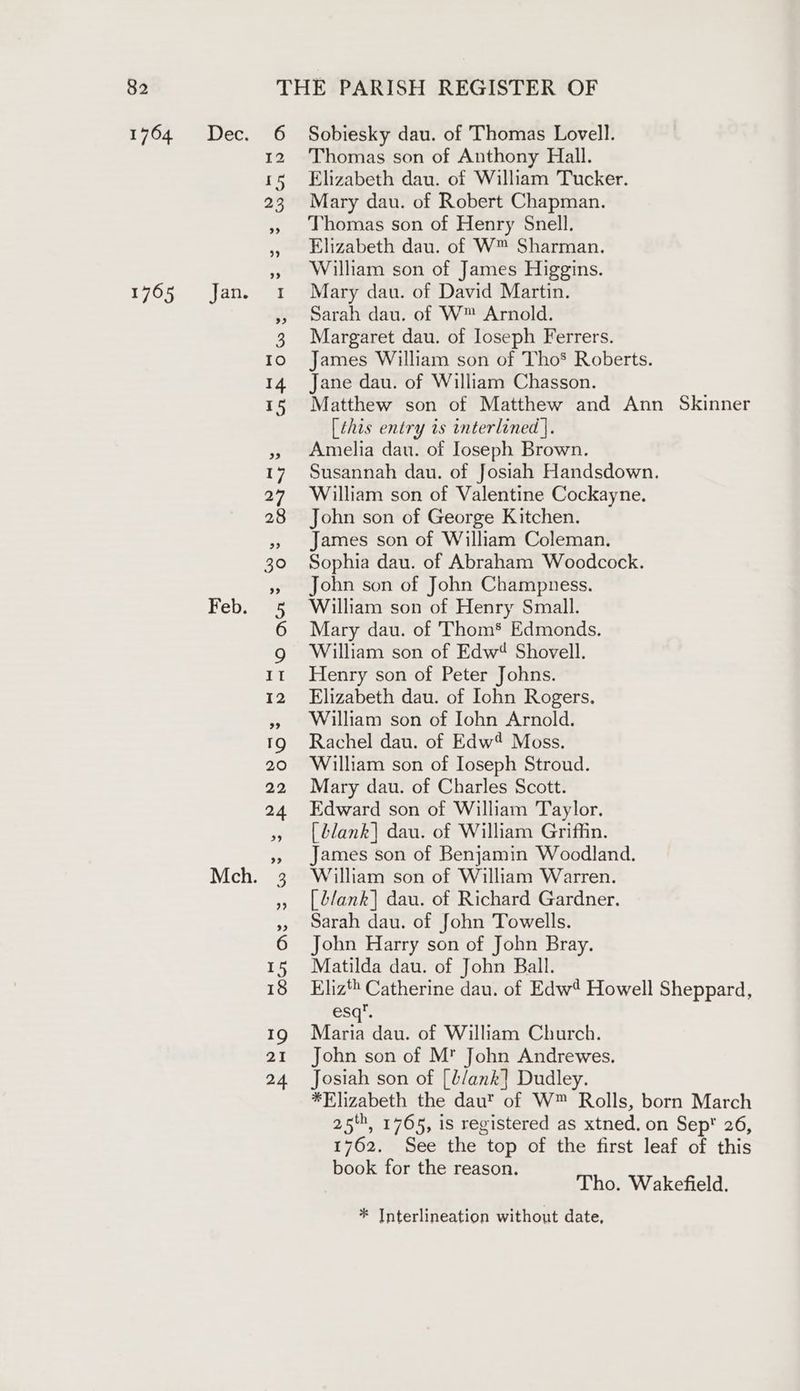 1764 Dec. 6 Sobiesky dau. of Thomas Lovell. 12 Thomas son of Anthony Hall. 15 Elizabeth dau. of William Tucker. 23 Mary dau. of Robert Chapman. » homas son of Henry Snell. » Elizabeth dau. of W™ Sharman. » Willham son of James Higgins. 1765 Jan. 1 Mary dau. of David Martin. » sarah dau. of W™ Arnold. 3 Margaret dau. of loseph Ferrers. to) 6James William son of Tho® Roberts. 14 Jane dau. of William Chasson. 15 Matthew son of Matthew and Ann Skinner [this entry is interlined |. » Amelia dau. of Iloseph Brown. 17 Susannah dau. of Josiah Handsdown. 27 William son of Valentine Cockayne. 28 John son of George Kitchen. » James son of William Coleman. 30 Sophia dau. of Abraham Woodcock. », John son of John Champness. Feb. 5 William son of Henry Small. 6 Mary dau. of Thom’ Edmonds. g William son of Edw4 Shovell. 11 Henry son of Peter Johns. 12 Elizabeth dau. of Iohn Rogers. » William son of Iohn Arnold. 19 Rachel dau. of Edw Moss. 20 William son of Ioseph Stroud. 22 Mary dau. of Charles Scott. 24 Edward son of William Taylor. », [blank] dau. of William Griffin. », James son of Benjamin Woodland. Mch. 3 William son of William Warren. » [lank] dau. of Richard Gardner. ,, Sarah dau. of John Towells. 6 John Harry son of John Bray. 15 Matilda dau. of John Ball. 18 Eliz‘ Catherine dau. of Edw’ Howell Sheppard, esq’. 19 Matin dau. of William Church. 21 John son of M John Andrewes. 24 Josiah son of [t/ank] Dudley. *Elizabeth the dau? of W™ Rolls, born March 25', 1765, is registered as xtned. on Sep 26, 1762. See the top of the first leaf of this book for th . Ade ear He ag Tho. Wakefield. * Interlineation without date,