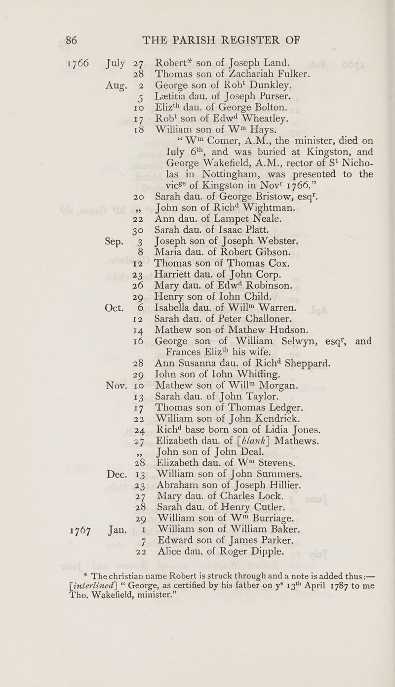 2 Aug. 32 NOP, ag Oct. 6 Nov. 10 Dec. 13 1767 jan, fal 22 Thomas son of Zachariah Fulker. George son of Robt Dunkley. Letitia dau. of Joseph Purser. Eliz’ dau. of George Bolton. Robt son of Edw* Wheatley. William son of W™ Hays. ‘“W™ Comer, A.M., the minister, died on Iuly 6, and was buried at Kingston, and George Wakefield, A.M., rector of S' Nicho- las in Nottingham, was presented to the vic8* of Kingston in Nov 1766.” Sarah dau. of George Bristow, esq. John son of Rich? Wightman. Ann dau. of Lampet Neale. Sarah dau. of Isaac Platt. Joseph son of Joseph Webster. Maria dau. of Robert Gibson. Thomas son of Thomas Cox. Harriett dau. of John Corp. Mary dau. of Edw‘ Robinson. Henry son of Iohn Child. Isabella dau. of Will™ Warren. Sarah dau. of Peter Challoner. Mathew son of Mathew Hudson. George son of William Selwyn, esq’, and Frances Eliz‘ his wife. Ann Susanna dau. of Rich¢ Sheppard. Iohn son of lohn Whiffing. Mathew son of Will™ Morgan. Sarah dau. of John Taylor. Thomas son of Thomas Ledger. William son of John Kendrick. Rich base born son of Lidia Jones. Elizabeth dau. of [blank] Mathews. John son of John Deal. Elizabeth dau. of W™ Stevens. William son of John Summers. Abraham son of Joseph Hillier. Mary dau. of Charles Lock. Sarah dau. of Henry Cutler. William son of W™ Burriage. William son of William Baker. Edward son of James Parker. Alice dau, of Roger Dipple.