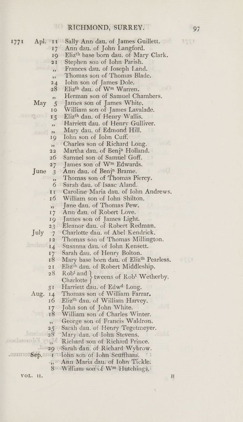 1771 =Apl. ‘11 Sally Ann dau. of James Guillett. 17 Ann dau. of John Langford. 19 Eliz base born dau. of Mary Clark. 21 Stephen son of Iohn Parish. Frances dau. of Joseph Land. Thomas son of Thomas Blade. 24 Iohn son of James Dole. 28 Elizt® dau. of W™ Warren. Herman son of Samuel Chambers. May 5 James son of James White. 10 ©William son of James Lavalade. 15 Eliz dau. of Henry Wallis. Harriett dau. of Henry Gulliver. Mary dau. of Edmond Hill. 1g Iohn son of Iohn Cuff. Charles son of Richard Long. 22 Martha dau. of Benj Holland. 26 Samuel son of Samuel Goff. 27 James son of W™ Edwards. June 3 Ann dau. of Benj Brame. Thomas son of Thomas Piercy. 6 Sarah dau. of Isaac Aland. tr Caroline Maria dau. of John Andrews. 16 William son of Iohn Shilton. Jane dau. of Thomas Pew. 17 Ann dau. of Robert Love. 19 James son of James Light. 23 Eleanor dau. of Robert Redman. July -7 Charlotte dau. of Abel Kendrick, 12 Thomas son of Thomas Millington. 14 Susanna dau. of Iohn Kensett. 17 Sarah dau. of Henry Bolton. . 18 Mary base born dau. of Eliz Pearless. 21 Eliz'® dau. of Robert Middleship. , se os ew tweens of Rob’ Wetherby. 31 Harriett dau. of Edw? Long. Aug. 14 Thomas son of William Farrar. 16 Eliz® dau. of William Harvey. 17 John son of John White. 18 William son of Charles Winter. George son of Francis Waldron. 25 Sarah dau. of Henry Tegetmeyer. 28 “Mary dau. of Tohn Stevens. Richard’son of Richard Prince. 99 (Sarah dau. of Richard’ Wybrow. coro $ép.oor*Tohn son of Iohn Sedffham. “ Ann Maria dau! of Tohn Tickle. 8 William son of W™ ‘Hutchings,