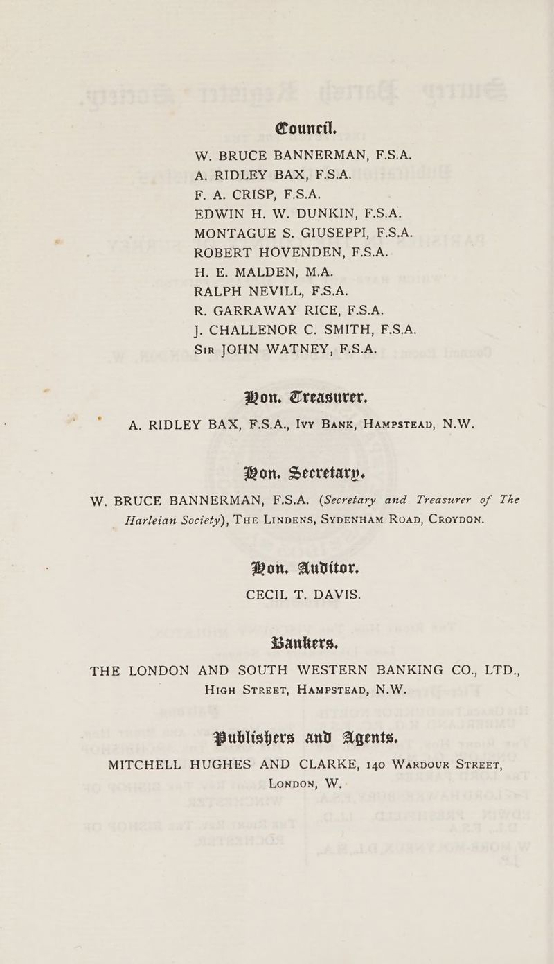 Council, W. BRUCE BANNERMAN, FS.A. A. RIDLEY BAX, F.S.A. F. A. CRISP, F.S.A. EDWIN H. W. DUNKIN, F.S.A. MONTAGUE S. GIUSEPPI, F.S.A. ROBERT HOVENDEN, F.S.A. H. E. MALDEN, M.A. RALPH NEVILL, F.S.A. R. GARRAWAY RICE, F.S.A. J. CHALLENOR C. SMITH, F.S.A. Sin JOHN WATNEY, F.S.A. Won. Treasurer, A. RIDLEY BAX, F.S.A., Ivy Bank, Hampsteap, N.W. Won. Secretary. W. BRUCE BANNERMAN, F.S.A. (Secretary and Treasurer of The _ Harleian Society), Tut LiINDENS, SYDENHAM RoaD, Croypon. Won. Auditor, CECIL T. DAVIS. Bankers, THE LONDON AND SOUTH WESTERN BANKING CO., LTD., | HicH Street, HAMPSTEAD, N.W. Publishers and Agents. MITCHELL HUGHES AND CLARKE, 140 Warpour STREET, Lonpon, W.