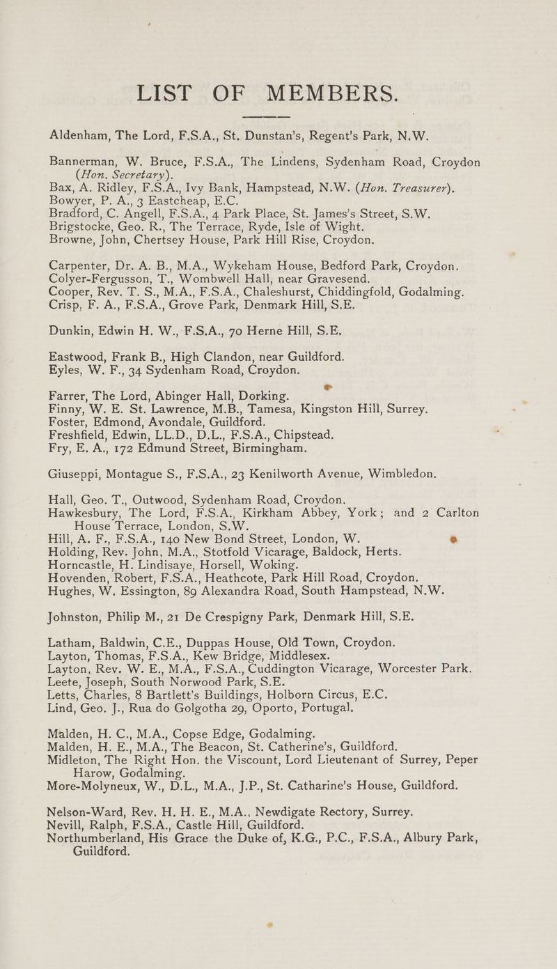 LIST OF MEMBERS. Aldenham, The Lord, F.S.A., St. Dunstan’s, Regent’s Park, N.W. Bannerman, W. Bruce, F.S.A., The Lindens, Sydenham Road, Croydon (Hon. Secretary). Bax, A. Ridley, F.S.A., Ivy Bank, Hampstead, N.W. (Hon. Treasurer). Bowyer, P. A., 3 Eastcheap, E.C. Bradford, C. Angell, F.S.A., 4 Park Place, St. James’s Street, S.W. Brigstocke, Geo. R., The Terrace, Ryde, Isle of Wight. Browne, John, Chertsey House, Park Hill Rise, Croydon, Carpenter, Dr. A. B., M.A., Wykeham House, Bedford Park, Croydon. Colyer-Fergusson, T., Wombwell Hall, near Gravesend. Cooper, Rev. T. S., M.A., F.S.A., Chaleshurst, Chiddingfold, Godalming. Crisp, F. A., F.S.A., Grove Park, Denmark Hill, S.E. Dunkin, Edwin H. W., F.S.A., 70 Herne Hill, S.E. Eastwood, Frank B., High Clandon, near Guildford. Eyles, W. F., 34 Sydenham Road, Croydon. Farrer, The Lord, Abinger Hall, Dorking. a Finny, W. E. St. Lawrence, M.B., Tamesa, Kingston Hill, Surrey. Foster, Edmond, Avondale, Guildford. Freshfield, Edwin, LL.D., D.L., F.S.A., Chipstead. Fry, E. A., 172 Edmund Street, Birmingham. Giuseppi, Montague S., F.S.A., 23 Kenilworth Avenue, Wimbledon. Hall, Geo. T., Outwood, Sydenham Road, Croydon. Hawkesbury, The Lord, F.S.A., Kirkham Abbey, York; and 2 Carlton House Terrace, London, S.W. Hill, A. F., F.S.A., 140 New Bond Street, London, W. ® Holding, Rev. John, M.A., Stotfold Vicarage, Baldock, Herts. Horncastle, H. Lindisaye, Horsell, Woking. Hovenden, Robert, F.S.A., Heathcote, Park Hill Road, Croydon. Hughes, W. Essington, 89 Alexandra Road, South Hampstead, N.W. Johnston, Philip M., 21 De Crespigny Park, Denmark Hill, S.E. Latham, Baldwin, C.E., Duppas House, Old Town, Croydon. Layton, Thomas, F.S.A., Kew Bridge, Middlesex. Layton, Rev. W. E., M.A., F.S.A., Cuddington Vicarage, Worcester Park. Leete, Joseph, South Norwood Park, S.E. Letts, Charles, 8 Bartlett’s Buildings, Holborn Circus, E.C. Lind, Geo, J., Rua do Golgotha 29, Oporto, Portugal. Malden, H. C., M.A., Copse Edge, Godalming. Malden, H. E., M.A., The Beacon, St. Catherine’s, Guildford. Midleton, The Right Hon. the Viscount, Lord Lieutenant of Surrey, Peper Harow, Godalming. More-Molyneux, W., D.L., M.A., J.P., St. Catharine’s House, Guildford. Nelson-Ward, Rev. H. H. E., M.A., Newdigate Rectory, Surrey. Nevill, Ralph, F.S.A., Castle Hill, Guildford. Northumberland, His Grace the Duke of, K.G., P.C., F.S.A., Albury Park, Guildford,