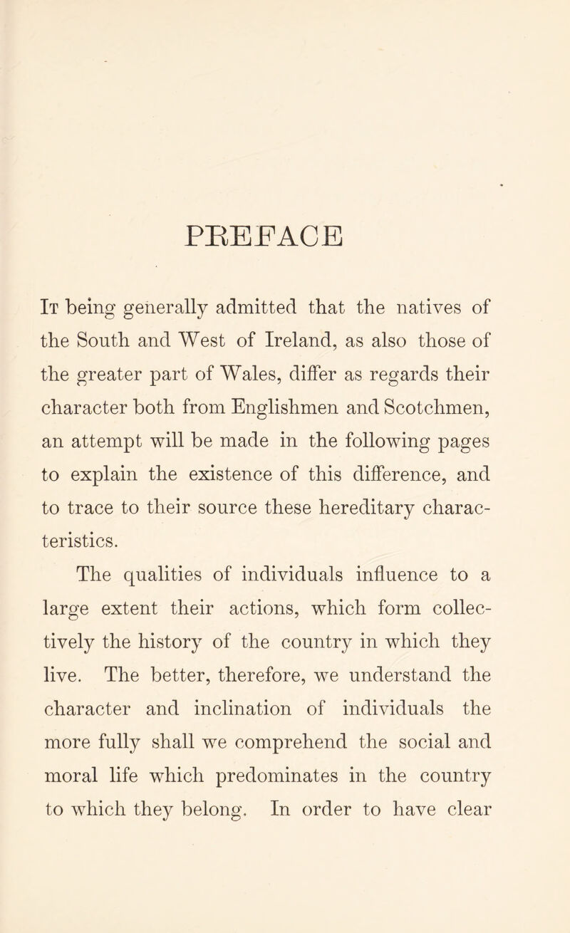 PEEFACE It being generally admitted that the natives of the South and West of Ireland, as also those of the greater part of Wales, differ as regards their character both from Englishmen and Scotchmen, an attempt will be made in the following pages to explain the existence of this difference, and to trace to their source these hereditary charac- teristics. The qualities of individuals influence to a large extent their actions, which form collec- tively the history of the country in which they live. The better, therefore, we understand the character and inclination of individuals the more fully shall we comprehend the social and moral life which predominates in the country to which they belong. In order to have clear